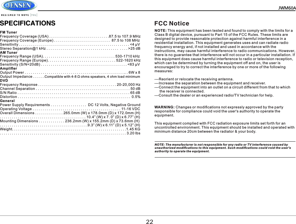   JWM60A       SPECIFICATIONSFM Tuner Frequency Coverage (USA) . . . . . . . . . . . . . . . . . . . . . . . . . . . . . .87.5 to 107.9 MHz Frequency Coverage (Europe) . . . . . . . . . . . . . . . . . . . . . . . . . . . .  87.5 to 108 MHz Sensitivity . . . . . . . . . . . . . . . . . . . . . . . . . . . . . . . . . . . . . . . . . . . . . . . . . . . . . . . <4 &mu;V Stereo Separation@1 kHz . . . . . . . . . . . . . . . . . . . . . . . . . . . . . . . . . . . .  . . . . >25 dB AM Tuner Frequency Range (USA). . . . . . . . . . . . . . . . . . . . . . . . . . . . . . . . . . . . 530-1710 kHz Frequency Range (Europe). . . . . . . . . . . . . . . . . . . . . . . . . . . . . . . . . . 522-1620 kHz Sensitivity (S/N=20dB) . . . . . . . . . . . . . . . . . . . . . . . . . . . . . . . . . . . . . . . . . . . <63 &mu;V Ampliﬁer Output Power . . . . . . . . . . . . . . . . . . . . . . . . . . . . . . . . . . . . . . . . . . . . . . . . . .. . 6W x 8 Output Impedance . . . . . .Compatible with 4-8 &Omega; ohms speakers, 4 ohm load minimum DVD Frequency Response . . . . . . . . . . . . . . . . . . . . . . . . . . . . . . . . . . . . . . . 20-20,000 Hz Channel Separation . . . . . . . . . . . . . . . . . . . . . . . . . . . . . . . . . . . . . . . . . . . . . . . 50 dB S/N Ratio . . . . . . . . . . . . . . . . . . . . . . . . . . . . . . . . . . . . . . . . . . . . . . . . . . . . . . . . 65 dB Distortion . . . . . . . . . . . . . . . . . . . . . . . . . . . . . . . . . . . . . . . . . . . . . . . . . . . . . . . .  0.5% General Power Supply Requirements . . . . . . . . . . . . . . . . . .  DC 12 Volts, Negative Ground Operating Voltage . . . . . . . . . . . . . . . . . . . . . . . . . . . . . . . . . . . . . . . . . . . . 11-16 VDC Overall Dimensions . . . . . . . . . . . . . . 265.0mm (W) x 178.0mm (D) x 172.0mm (H) . . . . . . . . . . . . . . . . . . . . . . . . . . . . . . . . . . . . . . . . . . . 10.4&rdquo; (W) x 7. 0&rdquo; (D) x 6.77&rdquo; (H) Mounting Dimensions . . . . . . . . . . . . . 236.2mm (W) x 155.2mm (D) x 73.6mm (H) . . . . . . . . . . . . . . . . . . . . . . . . . . . . . . . . . . . . . . . . . . . .9.3&rdquo; (W) x 6.11&rdquo; (D) x 5.12&rdquo; (H) Weight. . . . . . . . . . . . . . . . . . . . . . . . . . . . . . . . . . . . . . . . . . . . . . . . . . . . . . . . .1.45 KG . . . . . . . . . . . . . . . . . . . . . . . . . . . . . . . . . . . . . . . . . . . . . . . . . . . . . . . . . . . . . . . 3.20 lbs 22FCC NoticeNOTE: This equipment has been tested and found to comply with the limits for a Class B digital device, pursuant to Part 15 of the FCC Rules. These limits are designed to provide reasonable protection against harmful interference in a residential installation. This equipment generates uses and can radiate radio frequency energy and, if not installed and used in accordance with the instructions, may cause harmful interference to radio communications. However, there is no guarantee that interference will not occur in a particular installation. If this equipment does cause harmful interference to radio or television reception, which can be determined by turning the equipment off and on, the user is encouraged to try to correct the interference by one or more of the following measures: ---Reorient or relocate the receiving antenna.---Increase the separation between the equipment and receiver.  ---Connect the equipment into an outlet on a circuit different from that to which      the receiver is connected.---Consult the dealer or an experienced radio/TV technician for help.WARNING: Changes or modiﬁcations not expressly approved by the party responsible for compliance could void the user's authority to operate the equipment. This equipment complied with FCC radiation exposure limits set forth for an uncontrolled environment. This equipment should be installed and operated with minimum distance 20cm between the radiator &amp; your body.NOTE: The manufacturer is not responsible for any radio or TV interference caused by unauthorized modiﬁcations to this equipment. Such modiﬁcations could void the user's authority to operate the equipment.