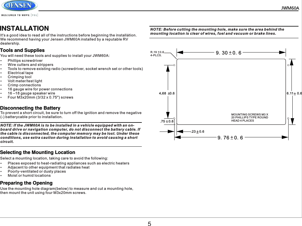   JWM60A       .            INSTALLATIONIt's a good idea to read all of the instructions before beginning the installation. We recommend having your Jensen JWM60A installed by a reputable RV dealership.NOTE: If the JWM60A is to be installed in a vehicle equipped with an on-board drive or navigation computer, do not disconnect the battery cable. If the cable is disconnected, the computer memory may be lost. Under these conditions, use extra caution during installation to avoid causing a short circuit.NOTE: Before cutting the mounting hole, make sure the area behind the mounting location is clear of wires, fuel and vacuum or brake lines.You will need these tools and supplies to install your JWM60A:Select a mounting location, taking care to avoid the following:To prevent a short circuit, be sure to turn off the ignition and remove the negative (-) batterycable prior to installation.&Yuml;Phillips screwdriver&Yuml;Wire cutters and strippers&Yuml;Tools to remove existing radio (screwdriver, socket wrench set or other tools)&Yuml;Electrical tape&Yuml;Crimping tool&Yuml;Volt meter/test light&Yuml;Crimp connections&Yuml;16 gauge wire for power connections&Yuml;16 &ndash;18 gauge speaker wire&Yuml;Four M3x20mm (3/32 x 0.75") screws&Yuml;Places exposed to heat-radiating appliances such as electric heaters&Yuml;Adjacent to other equipment that radiates heat&Yuml;Poorly-ventilated or dusty places&Yuml;Moist or humid locationsTools and SuppliesDisconnecting the BatterySelecting the Mounting LocationPreparing the Opening9.30  0.69.76  0.6+++++++6.11    0.64.68    0.6.75    0.6.23    0.6MOUNTING SCREWS M3 X 20 PHILLIPS TYPE ROUND HEAD 4 PLACESR.19    0.64-PLCS.5Use the mounting hole diagram(below) to measure and cut a mounting hole, then mount the unit using four M3x20mm screws.