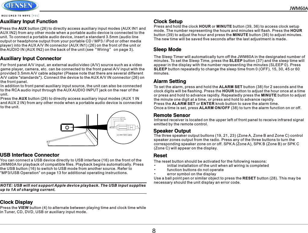   JWM60A   Auxiliary Input FunctionAuxiliary Input ConnectorUSB Interface ConnectorClock DisplayClock SetupSleep ModeAlarm SettingRemote SensorSpeaker OutputReset    Press the AUX button (26) to directly access auxiliary input modes (AUX IN1 and AUX IN2) from any other mode when a portable audio device is connected to the unit. To connect a portable audio device, insert a standard 3.5mm (audio line output or headphone output from your portable CD / MP3 / iPod or other media player) into the AUX A/V IN connector (AUX IN1) (26) on the front of the unit or the AUDIO IN (AUX IN2) on the back of the unit (see&ldquo;Wiring&rdquo; on page 3).For front panel A/V input, an external audio/video (A/V) source such as a video game player, camera, etc. can be connected to the front panel A/V input with the provided 3.5mm A/V cable adapter (Please note that there are several different A/V cable "standards"). Connect the device to the AUX A/V IN connector (26) on the front panel.In addition to front panel auxiliary input source, the unit can also be connected to the RCA audio input through the AUX AUDIO INPUT jack on the rear of the unit.Press the AUX button (26) to directly access auxiliary input modes (AUX 1 IN and AUX 2 IN) from any other mode when a portable audio device is connected to the unit. You can connect a USB device directly to USB interface (16) on the front of the JWM60A for playback of compatible ﬁles. Playback begins automatically. Press the USB button ( ) to switch to USB mode from another source. Refer to 16&ldquo;MP3/USB Operation&rdquo; on page 13 for additional operating instructions. Press the VIEW button (4) to alternate between playing time and clock time while in Tuner, CD, DVD, USB or auxiliary input mode.NOTE: USB will not support Apple device playback. The USB input supplies up to 1A of charging current. Press and hold the clock HOUR or MINUTE button (39, 36) to access clock setup mode. The number representing the hours and minutes will ﬂash. Press the HOUR button (39) to adjust the hour and press the MINUTE button (36) to adjust minutes. The new time will be saved ﬁve seconds after the last adjustment is made.The Sleep Timer will automatically turn off the JWM60A in the designated number of minutes. To set the Sleep Time, press the SLEEP button (37) and the sleep time will appear in the display with the number representing the minutes (SLEEP 0). Press SLEEP button repeatedly to change the sleep time from 0 (OFF), 15, 30, 45 or 60 minutes. To set the alarm, press and hold the ALARM SET button (38) for 2 seconds and the clock digits will be ﬂashing. Press the HOUR button to adjust the hour once at a time or press and hold to advance rapidly. Repeatedly press the MINUTE button to adjust the minute one digit at a time, or press and hold to advance rapidly. Press the ALARM SET or ENTER knob button to save the alarm time. Once a time is set, press ALARM ON/OFF (38) to turn the alarm function on or off.Infrared receiver is located on the upper left of front panel to receive infrared signal emitted by the remote control.The three speaker output buttons (19, 21, 23) (Zone A, Zone B and Zone C) control speaker zones output from the radio. Press any of the three buttons to turn the corresponding speaker zone on or off. SPK A (Zone A), SPK B (Zone B) or SPK C (Zone C) will appear on the display.The reset button should be activated for the following reasons:&bull;  initial installation of the unit when all wiring is completed&bull;  function buttons do not operate&bull;  error symbol on the displayUse a ball point pen or similar object to press the RESET button (28). This may be necessary should the unit display an error code.8