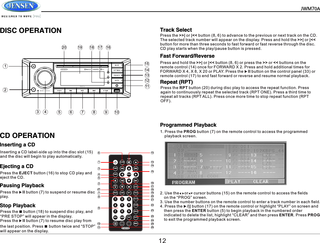 ALA RMLOU DTUN E+TUN E-VOLVOLPRO G LANG RPT TITLESOUR CE ZOO MANG LEAUD GOTOMEN UASPS /91 2 3456710+ 10/08ENT ER6134522778910 2 8242523222120191817161514131211 26         DISC OPERATIONCD OPERATIONInserting a CDTrack SelectFast Forward/ReverseRepeat (RPT)Programmed PlaybackEjecting a CDPausing PlaybackStop PlaybackInserting a CD label-side up into the disc slot (15) and the disc will begin to play automatically.Press the EJECT button (16) to stop CD play and eject the CD.Press the uII button (7) to suspend or resume disc play.Press the ■ button (18) to suspend disc play, and &ldquo;PRE STOP&rdquo; will appear in the display.Press the uII button (7) to resume disc play from the last position. Press ■ button twice and &ldquo;STOP&rdquo; will appear on the display.Press the >>| or |<< button (8, 6) to advance to the previous or next track on the CD. The selected track number will appear on the display. Press and hold the >>| or |<< button for more than three seconds to fast forward or fast reverse through the disc. CD play starts when the play/pause button is pressed.Press and hold the >>| or |<< button (8, 6) or press the >> or << buttons on the remote control (14) once for FORWARD X 2. Press and hold additional times for FORWARD X 4, X 8, X 20 or PLAY. Press the uII button on the control panel (33) or remote control (17) to end fast forward or reverse and resume normal playback.Press the RPT button (20) during disc play to access the repeat function. Press again to continuously repeat the selected track (RPT ONE). Press a third time to repeat all tracks (RPT ALL). Press once more time to stop repeat function (RPT OFF).1. Press the PROG button (7) on the remote control to access the programmed     playback screen.2. Use the     or     cursor buttons (15) on the remote control to access the ﬁelds   on the &ldquo;PROG&rdquo; screen.3. Use the number buttons on the remote control to enter a track number in each ﬁeld.4. Press the u/|| button (17) on the remote control or highlight &ldquo;PLAY&rdquo; on screen and   then press the ENTER button (5) to begin playback in the numbered order   indicated to delete the list, highlight &ldquo;CLEAR&rdquo; and then press ENTER. Press PROG   to exit the programmed playback screen.12JWM70A1243 579111012131516171819201468