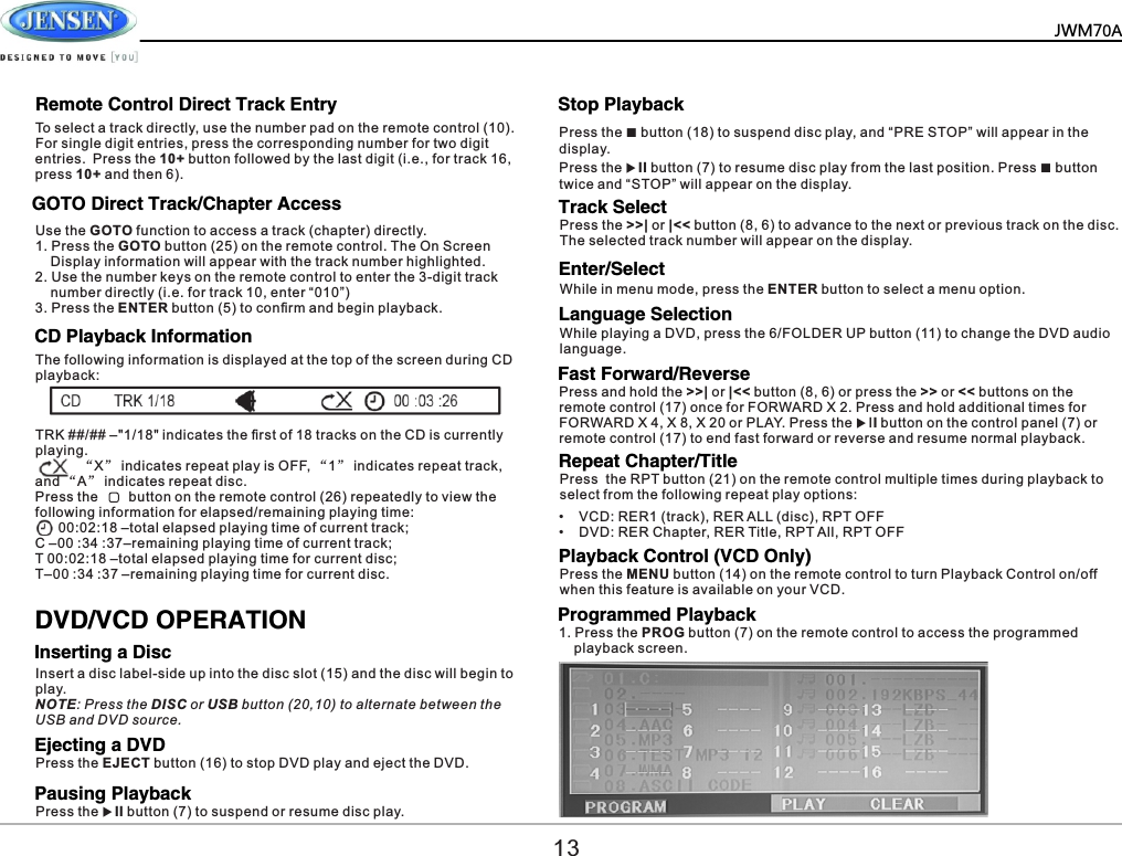        GOTO Direct Track/Chapter AccessCD Playback InformationInserting a DiscEjecting a DVDPausing PlaybackStop PlaybackTrack SelectLanguage SelectionUse the GOTO function to access a track (chapter) directly.1. Press the GOTO button (25) on the remote control. The On Screen     Display information will appear with the track number highlighted.2. Use the number keys on the remote control to enter the 3-digit track     number directly (i.e. for track 10, enter &ldquo;010&rdquo;)3. Press the ENTER button (5) to conﬁrm and begin playback.The following information is displayed at the top of the screen during CD playback:To select a track directly, use the number pad on the remote control (10). For single digit entries, press the corresponding number for two digit entries. Press the 10+ button followed by the last digit (i.e., for track 16, press 10+ and then 6).TRK ##/## &ndash;"1/18" indicates the ﬁrst of 18 tracks on the CD is currently playing.           &ldquo;X&rdquo; indicates repeat play is OFF, &ldquo;1&rdquo; indicates repeat track, and &ldquo;A&rdquo; indicates repeat disc.Press the        button on the remote control (26) repeatedly to view the following information for elapsed/remaining playing time:      00:02:18 &ndash;total elapsed playing time of current track;  C &ndash;00 :34 :37&ndash;remaining playing time of current track;T 00:02:18 &ndash;total elapsed playing time for current disc;T&ndash;00 :34 :37 &ndash;remaining playing time for current disc.DVD/VCD OPERATIONPress the EJECT button (16) to stop DVD play and eject the DVD.Insert a disc label-side up into the disc slot (15) and the disc will begin to play.NOTE: Press the DISC or USB button (20,10) to alternate between the USB and DVD source.Press the uII button (7) to suspend or resume disc play.Press the >>| or |<< button (8, 6) to advance to the next or previous track on the disc. The selected track number will appear on the display.While playing a DVD, press the 6/FOLDER UP button (11) to change the DVD audio language.Remote Control Direct Track Entry Press the ■ button (18) to suspend disc play, and &ldquo;PRE STOP&rdquo; will appear in the display.Press the uII button (7) to resume disc play from the last position. Press ■ button twice and &ldquo;STOP&rdquo; will appear on the display.13Enter/SelectWhile in menu mode, press the ENTER button to select a menu option.Fast Forward/ReversePress and hold the >>| or |<< button (8, 6) or press the >> or << buttons on the remote control (17) once for FORWARD X 2. Press and hold additional times for FORWARD X 4, X 8, X 20 or PLAY. Press the uII button on the control panel (7) or remote control (17) to end fast forward or reverse and resume normal playback.Repeat Chapter/TitlePress  the RPT button (21) on the remote control multiple times during playback to select from the following repeat play options:&bull;    VCD: RER1 (track), RER ALL (disc), RPT OFF&bull;    DVD: RER Chapter, RER Title, RPT All, RPT OFFPlayback Control (VCD Only)Press the MENU button (14) on the remote control to turn Playback Control on/off when this feature is available on your VCD.Programmed Playback1. Press the PROG button (7) on the remote control to access the programmed     playback screen.JWM70A