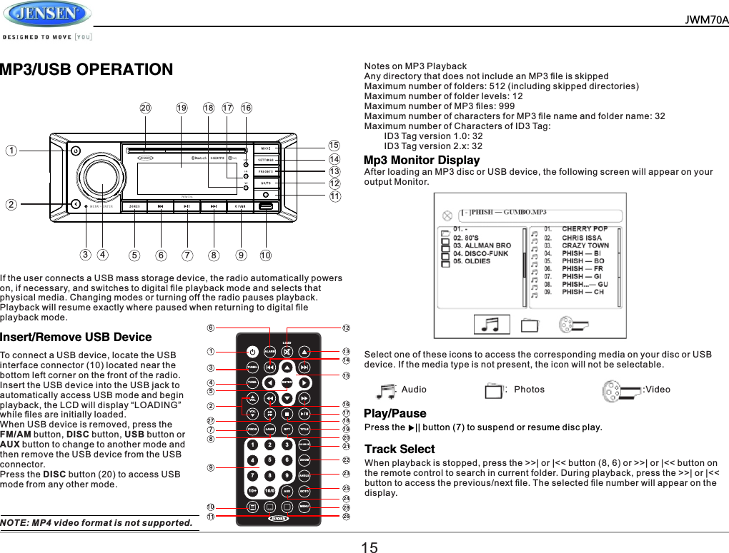        MP3/USB OPERATIONInsert/Remove USB DevicePlay/PauseTrack SelectMp3 Monitor DisplayTo connect a USB device, locate the USB interface connector (10) located near the bottom left corner on the front of the radio. Insert the USB device into the USB jack to automatically access USB mode and begin playback, the LCD will display &ldquo;LOADING&rdquo; while ﬁles are initially loaded. When USB device is removed, press the FM/AM button, DISC button, USB button or AUX button to change to another mode and then remove the USB device from the USB connector.Press the DISC button (20) to access USB mode from any other mode.NOTE: MP4 video format is not supported.After loading an MP3 disc or USB device, the following screen will appear on your output Monitor.Notes on MP3 PlaybackAny directory that does not include an MP3 ﬁle is skippedMaximum number of folders: 512 (including skipped directories)Maximum number of folder levels: 12Maximum number of MP3 ﬁles: 999Maximum number of characters for MP3 ﬁle name and folder name: 32Maximum number of Characters of ID3 Tag:        ID3 Tag version 1.0: 32        ID3 Tag version 2.x: 32Select one of these icons to access the corresponding media on your disc or USB device. If the media type is not present, the icon will not be selectable.Audio Photos :VideoPress the    || button (7) to suspend or resume disc play.When playback is stopped, press the >>| or |<< button (8, 6) or >>| or |<< button on the remote control to search in current folder. During playback, press the >>| or |<< button to access the previous/next ﬁle. The selected ﬁle number will appear on the display.ALA RMLOU DTUN E+TUN E-VOLVOLPRO G LAN G RPT TIT LESOUR CE ZOO MANG LEAUD G OTOMEN UASPS /91 2 3456710+ 10/08ENT ER6134522778910 2 8242523222120191817161514131211 2615JWM70A1243 579111012131516171819201468If the user connects a USB mass storage device, the radio automatically powers on, if necessary, and switches to digital ﬁle playback mode and selects that physical media. Changing modes or turning off the radio pauses playback. Playback will resume exactly where paused when returning to digital ﬁle playback mode.