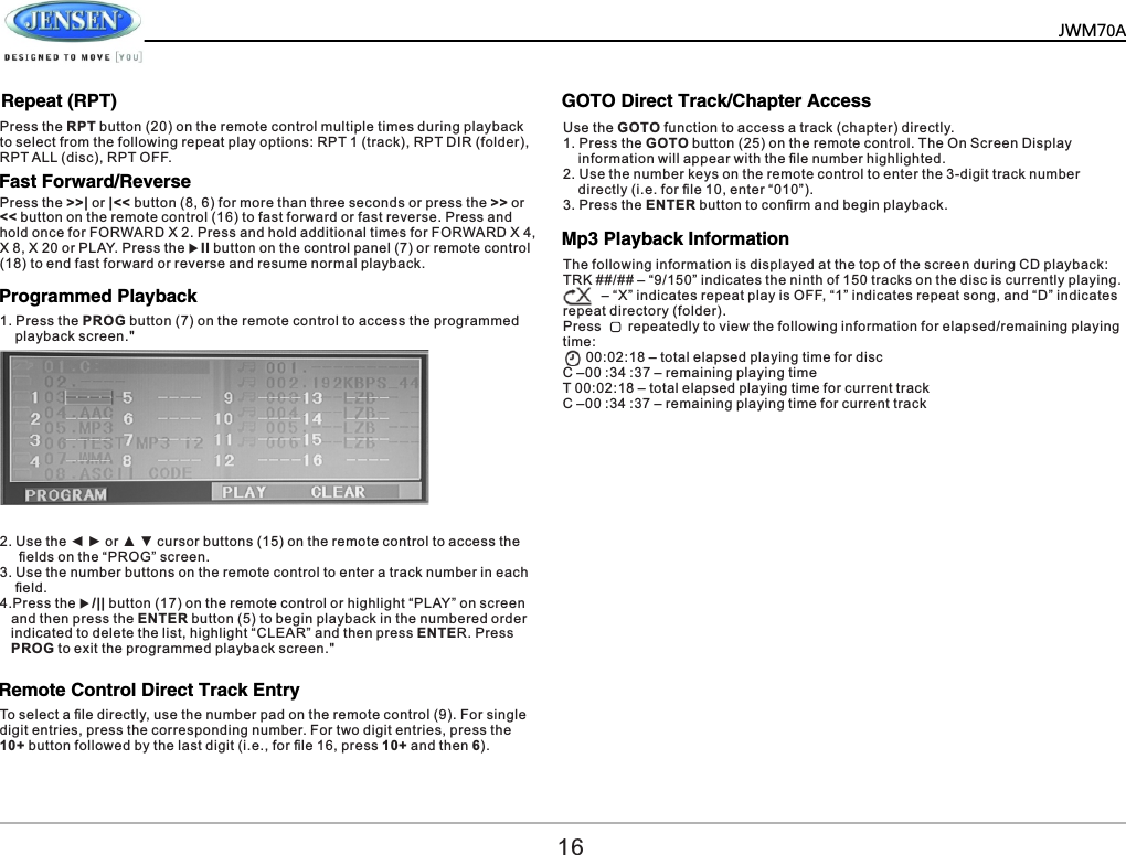          Fast Forward/Reverse Programmed Playback  Remote Control Direct Track Entry  GOTO Direct Track/Chapter Access  Press the >>| or |<< button (8, 6) for more than three seconds or press the >> or << button on the remote control (16) to fast forward or fast reverse. Press and hold once for FORWARD X 2. Press and hold additional times for FORWARD X 4, X 8, X 20 or PLAY. Press the uII button on the control panel (7) or remote control (18) to end fast forward or reverse and resume normal playback.2. Use the ◄ ► or ▲ ▼ cursor buttons (15) on the remote control to access the      ﬁelds on the &ldquo;PROG&rdquo; screen. 3. Use the number buttons on the remote control to enter a track number in each     ﬁeld. 4.Press the u/|| button (17) on the remote control or highlight &ldquo;PLAY&rdquo; on screen    and then press the ENTER button (5) to begin playback in the numbered order    indicated to delete the list, highlight &ldquo;CLEAR&rdquo; and then press ENTER. Press    PROG to exit the programmed playback screen." To select a ﬁle directly, use the number pad on the remote control (9). For single digit entries, press the corresponding number. For two digit entries, press the 10+ button followed by the last digit (i.e., for ﬁle 16, press 10+ and then 6).Use the GOTO function to access a track (chapter) directly.1. Press the GOTO button (25) on the remote control. The On Screen Display     information will appear with the ﬁle number highlighted.2. Use the number keys on the remote control to enter the 3-digit track number     directly (i.e. for ﬁle 10, enter &ldquo;010&rdquo;).3. Press the ENTER button to conﬁrm and begin playback.161. Press the PROG button (7) on the remote control to access the programmed     playback screen." Mp3 Playback Information  The following information is displayed at the top of the screen during CD playback:TRK ##/## &ndash; &ldquo;9/150&rdquo; indicates the ninth of 150 tracks on the disc is currently playing.          &ndash; &ldquo;X&rdquo; indicates repeat play is OFF, &ldquo;1&rdquo; indicates repeat song, and &ldquo;D&rdquo; indicates repeat directory (folder).Press       repeatedly to view the following information for elapsed/remaining playing time:      00:02:18 &ndash; total elapsed playing time for discC &ndash;00 :34 :37 &ndash; remaining playing timeT 00:02:18 &ndash; total elapsed playing time for current trackC &ndash;00 :34 :37 &ndash; remaining playing time for current trackJWM70ARepeat (RPT)Press the RPT button (20) on the remote control multiple times during playback to select from the following repeat play options: RPT 1 (track), RPT DIR (folder), RPT ALL (disc), RPT OFF.