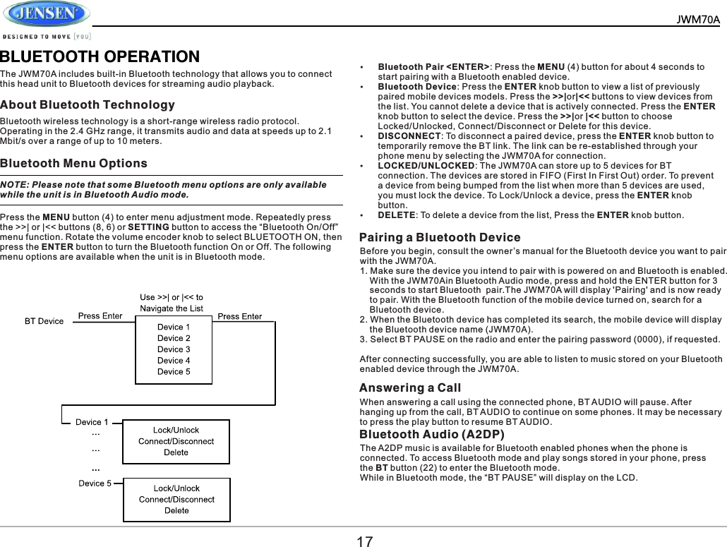          BLUETOOTH OPERATIONThe JWM70A includes built-in Bluetooth technology that allows you to connect this head unit to Bluetooth devices for streaming audio playback. About Bluetooth TechnologyBluetooth Menu OptionsPairing a Bluetooth DeviceBluetooth wireless technology is a short-range wireless radio protocol. Operating in the 2.4 GHz range, it transmits audio and data at speeds up to 2.1 Mbit/s over a range of up to 10 meters. NOTE: Please note that some Bluetooth menu options are only available while the unit is in Bluetooth Audio mode. Press the MENU button (4) to enter menu adjustment mode. Repeatedly press the >>| or |<< buttons (8, 6) or SETTING button to access the &ldquo;Bluetooth On/Off&rdquo; menu function. Rotate the volume encoder knob to select BLUETOOTH ON, then press the ENTER button to turn the Bluetooth function On or Off. The following menu options are available when the unit is in Bluetooth mode.&Yuml;Bluetooth Pair <ENTER>: Press the MENU (4) button for about 4 seconds to start pairing with a Bluetooth enabled device.&Yuml;Bluetooth Device: Press the ENTER knob button to view a list of previously paired mobile devices models. Press the >>|or|<< buttons to view devices from the list. You cannot delete a device that is actively connected. Press the ENTER knob button to select the device. Press the >>|or |<< button to choose Locked/Unlocked, Connect/Disconnect or Delete for this device.&Yuml;DISCONNECT: To disconnect a paired device, press the ENTER knob button to temporarily remove the BT link. The link can be re-established through your phone menu by selecting the JWM70A for connection.&Yuml;LOCKED/UNLOCKED: The JWM70A can store up to 5 devices for BT connection. The devices are stored in FIFO (First In First Out) order. To prevent a device from being bumped from the list when more than 5 devices are used, you must lock the device. To Lock/Unlock a device, press the ENTER knob button.&Yuml;DELETE: To delete a device from the list, Press the ENTER knob button.Before you begin, consult the owner&rsquo;s manual for the Bluetooth device you want to pair with the JWM70A. 1. Make sure the device you intend to pair with is powered on and Bluetooth is enabled.     With the JWM70Ain Bluetooth Audio mode, press and hold the ENTER button for 3     seconds to start Bluetooth  pair.The JWM70A will display 'Pairing' and is now ready     to pair. With the Bluetooth function of the mobile device turned on, search for a     Bluetooth device.2. When the Bluetooth device has completed its search, the mobile device will display     the Bluetooth device name (JWM70A).3. Select BT PAUSE on the radio and enter the pairing password (0000), if requested.After connecting successfully, you are able to listen to music stored on your Bluetooth enabled device through the JWM70A.17Answering a CallWhen answering a call using the connected phone, BT AUDIO will pause. After hanging up from the call, BT AUDIO to continue on some phones. It may be necessary to press the play button to resume BT AUDIO.Bluetooth Audio (A2DP) The A2DP music is available for Bluetooth enabled phones when the phone is connected. To access Bluetooth mode and play songs stored in your phone, press the BT button (22) to enter the Bluetooth mode. While in Bluetooth mode, the &ldquo;BT PAUSE&rdquo; will display on the LCD.JWM70A