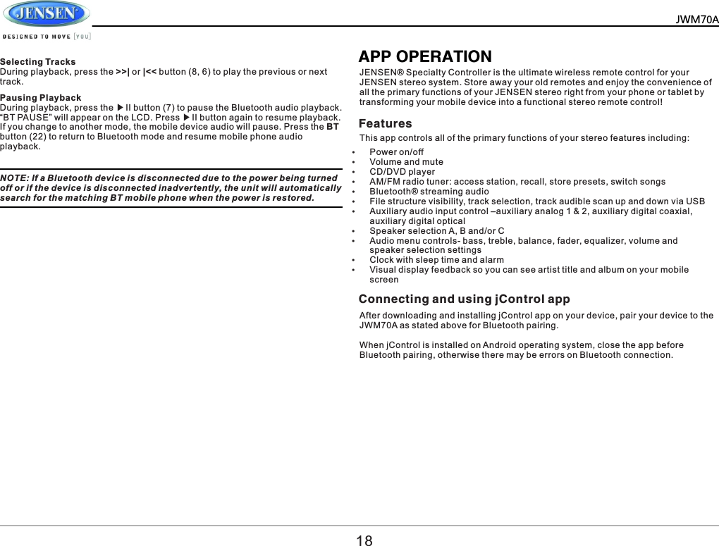        Pausing Playback During playback, press the ▶II button (7) to pause the Bluetooth audio playback. &ldquo;BT PAUSE&rdquo; will appear on the LCD. Press ▶II button again to resume playback.If you change to another mode, the mobile device audio will pause. Press the BT button (22) to return to Bluetooth mode and resume mobile phone audio playback.NOTE: If a Bluetooth device is disconnected due to the power being turned off or if the device is disconnected inadvertently, the unit will automatically search for the matching BT mobile phone when the power is restored.APP OPERATIONJENSEN&reg; Specialty Controller is the ultimate wireless remote control for your JENSEN stereo system. Store away your old remotes and enjoy the convenience of all the primary functions of your JENSEN stereo right from your phone or tablet by transforming your mobile device into a functional stereo remote control!  Features Connecting and using jControl app  This app controls all of the primary functions of your stereo features including:&Yuml;Power on/off &Yuml;Volume and mute  &Yuml;CD/DVD player  &Yuml;AM/FM radio tuner: access station, recall, store presets, switch songs  &Yuml;Bluetooth&reg; streaming audio &Yuml;File structure visibility, track selection, track audible scan up and down via USB &Yuml;Auxiliary audio input control &ndash;auxiliary analog 1 &amp; 2, auxiliary digital coaxial, auxiliary digital optical  &Yuml;Speaker selection A, B and/or C  &Yuml;Audio menu controls- bass, treble, balance, fader, equalizer, volume and speaker selection settings &Yuml;Clock with sleep time and alarm &Yuml;Visual display feedback so you can see artist title and album on your mobile screen  After downloading and installing jControl app on your device, pair your device to the JWM70A as stated above for Bluetooth pairing.  When jControl is installed on Android operating system, close the app before Bluetooth pairing, otherwise there may be errors on Bluetooth connection. 18Selecting TracksDuring playback, press the >>| or |<< button (8, 6) to play the previous or next track.JWM70A