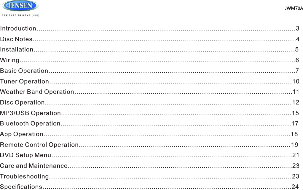  JWM70AIntroduction..............................................................................................................................3Disc Notes................................................................................................................................4Installation...............................................................................................................................5Wiring......................................................................................................................................6Basic Operation........................................................................................................................7Tuner Operation......................................................................................................................10Weather Band Operation..........................................................................................................11Disc Operation........................................................................................................................12MP3/USB Operation................................................................................................................15Bluetooth Operation................................................................................................................17App Operation........................................................................................................................18Remote Control Operation.......................................................................................................19DVD Setup Menu.....................................................................................................................21Care and Maintenance.............................................................................................................23Troubleshooting......................................................................................................................23Speciﬁcations.........................................................................................................................24