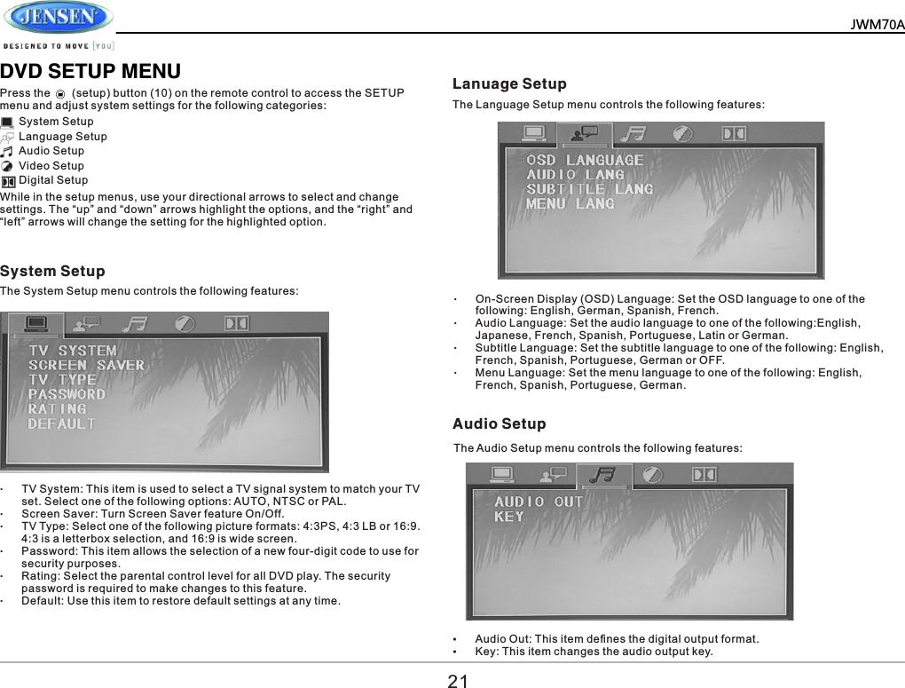          DVD SETUP MENUPress the       (setup) button (10) on the remote control to access the SETUP menu and adjust system settings for the following categories: System Setup Language Setup Audio Setup Video Setup Digital Setup &ndash;TV System: This item is used to select a TV signal system to match your TV set. Select one of the following options: AUTO, NTSC or PAL. &ndash;Screen Saver: Turn Screen Saver feature On/Off. &ndash;TV Type: Select one of the following picture formats: 4:3PS, 4:3 LB or 16:9. 4:3 is a letterbox selection, and 16:9 is wide screen. &ndash;Password: This item allows the selection of a new four-digit code to use for security purposes. &ndash;Rating: Select the parental control level for all DVD play. The security password is required to make changes to this feature. &ndash;Default: Use this item to restore default settings at any time. &ndash;On-Screen Display (OSD) Language: Set the OSD language to one of the following: English, German, Spanish, French. &ndash;Audio Language: Set the audio language to one of the following:English, Japanese, French, Spanish, Portuguese, Latin or German. &ndash;Subtitle Language: Set the subtitle language to one of the following: English,  French, Spanish, Portuguese, German or OFF. &ndash;Menu Language: Set the menu language to one of the following: English,  French, Spanish, Portuguese, German.  While in the setup menus, use your directional arrows to select and change settings. The &ldquo;up&rdquo; and &ldquo;down&rdquo; arrows highlight the options, and the &ldquo;right&rdquo; and &ldquo;left&rdquo; arrows will change the setting for the highlighted option. System Setup Lanuage Setup Audio Setup The System Setup menu controls the following features:The Audio Setup menu controls the following features: &Yuml;Audio Out: This item deﬁnes the digital output format. &Yuml;Key: This item changes the audio output key. The Language Setup menu controls the following features:21JWM70A