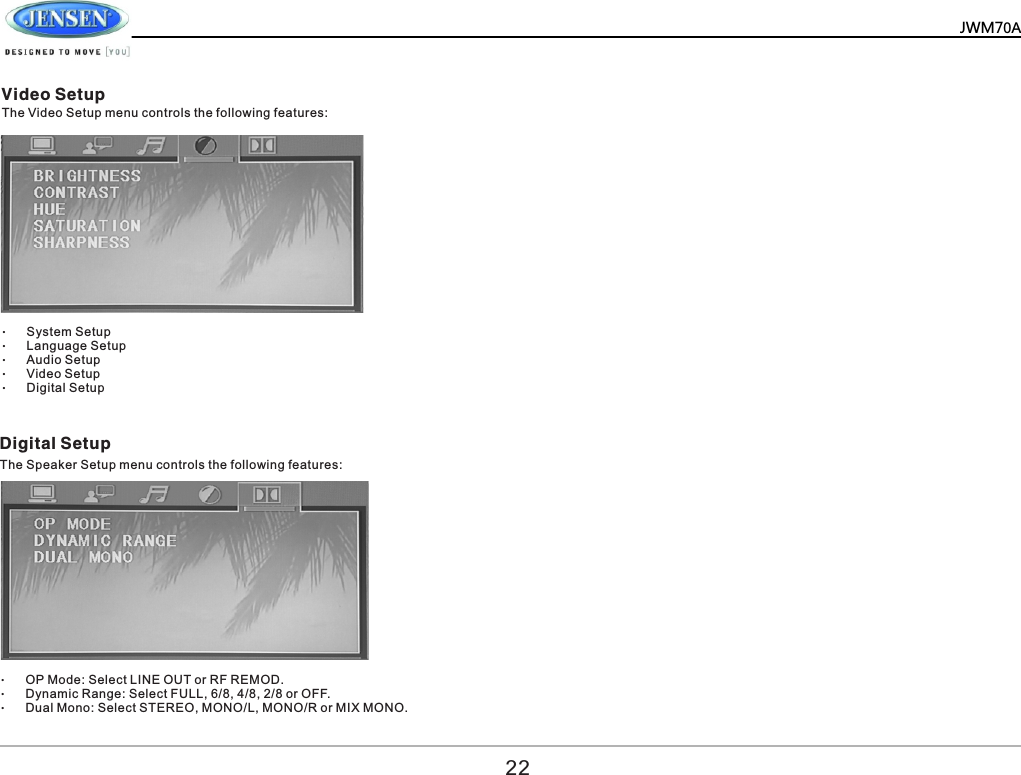        Video Setup Digital Setup The Video Setup menu controls the following features: The Speaker Setup menu controls the following features:  &ndash;System Setup &ndash;Language Setup &ndash;Audio Setup &ndash;Video Setup &ndash;Digital Setup &ndash;OP Mode: Select LINE OUT or RF REMOD. &ndash;Dynamic Range: Select FULL, 6/8, 4/8, 2/8 or OFF. &ndash;Dual Mono: Select STEREO, MONO/L, MONO/R or MIX MONO. 22JWM70A