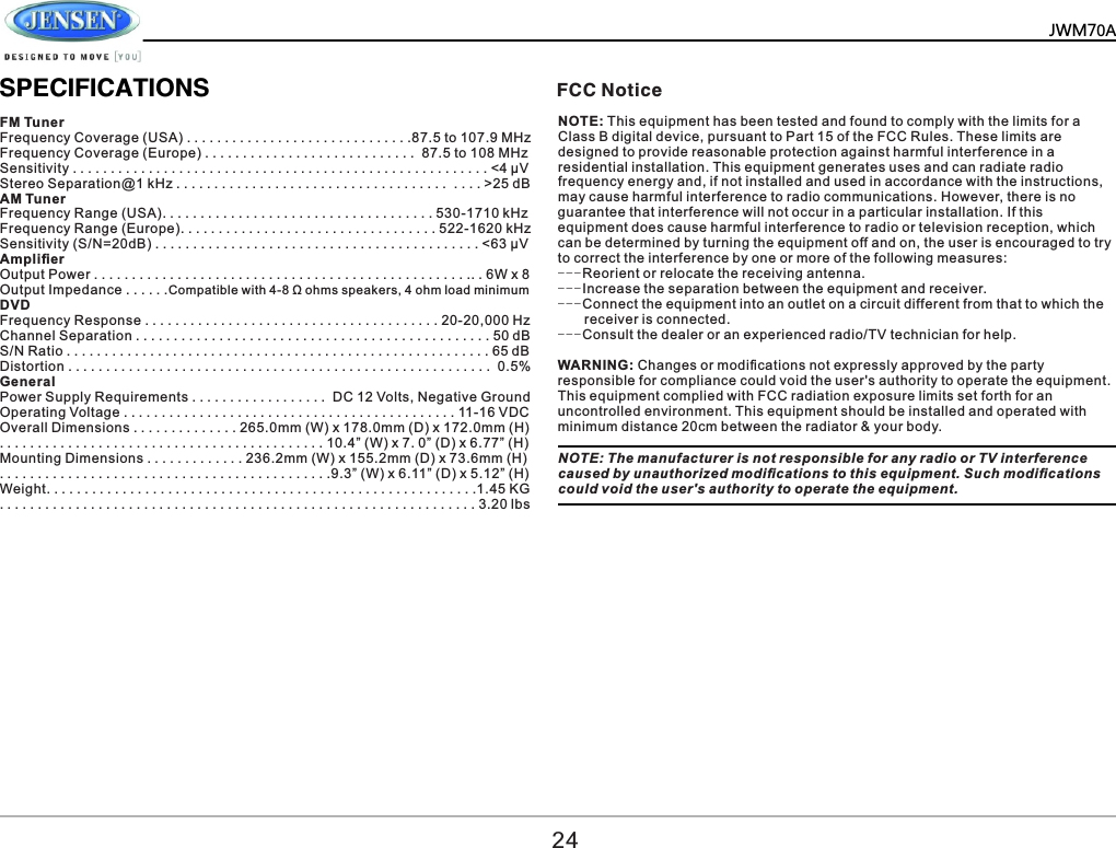          SPECIFICATIONSFM Tuner Frequency Coverage (USA) . . . . . . . . . . . . . . . . . . . . . . . . . . . . . .87.5 to 107.9 MHz Frequency Coverage (Europe) . . . . . . . . . . . . . . . . . . . . . . . . . . . .  87.5 to 108 MHz Sensitivity . . . . . . . . . . . . . . . . . . . . . . . . . . . . . . . . . . . . . . . . . . . . . . . . . . . . . . . <4 &mu;V Stereo Separation@1 kHz . . . . . . . . . . . . . . . . . . . . . . . . . . . . . . . . . . . .  . . . . >25 dB AM Tuner Frequency Range (USA). . . . . . . . . . . . . . . . . . . . . . . . . . . . . . . . . . . . 530-1710 kHz Frequency Range (Europe). . . . . . . . . . . . . . . . . . . . . . . . . . . . . . . . . . 522-1620 kHz Sensitivity (S/N=20dB) . . . . . . . . . . . . . . . . . . . . . . . . . . . . . . . . . . . . . . . . . . . <63 &mu;V Ampliﬁer Output Power . . . . . . . . . . . . . . . . . . . . . . . . . . . . . . . . . . . . . . . . . . . . . . . . . .. . 6W x 8 Output Impedance . . . . . .Compatible with 4-8 &Omega; ohms speakers, 4 ohm load minimum DVD Frequency Response . . . . . . . . . . . . . . . . . . . . . . . . . . . . . . . . . . . . . . . 20-20,000 Hz Channel Separation . . . . . . . . . . . . . . . . . . . . . . . . . . . . . . . . . . . . . . . . . . . . . . . 50 dB S/N Ratio . . . . . . . . . . . . . . . . . . . . . . . . . . . . . . . . . . . . . . . . . . . . . . . . . . . . . . . . 65 dB Distortion . . . . . . . . . . . . . . . . . . . . . . . . . . . . . . . . . . . . . . . . . . . . . . . . . . . . . . . .  0.5% General Power Supply Requirements . . . . . . . . . . . . . . . . . .  DC 12 Volts, Negative Ground Operating Voltage . . . . . . . . . . . . . . . . . . . . . . . . . . . . . . . . . . . . . . . . . . . . 11-16 VDC Overall Dimensions . . . . . . . . . . . . . . 265.0mm (W) x 178.0mm (D) x 172.0mm (H) . . . . . . . . . . . . . . . . . . . . . . . . . . . . . . . . . . . . . . . . . . . 10.4&rdquo; (W) x 7. 0&rdquo; (D) x 6.77&rdquo; (H) Mounting Dimensions . . . . . . . . . . . . . 236.2mm (W) x 155.2mm (D) x 73.6mm (H) . . . . . . . . . . . . . . . . . . . . . . . . . . . . . . . . . . . . . . . . . . . .9.3&rdquo; (W) x 6.11&rdquo; (D) x 5.12&rdquo; (H) Weight. . . . . . . . . . . . . . . . . . . . . . . . . . . . . . . . . . . . . . . . . . . . . . . . . . . . . . . . .1.45 KG . . . . . . . . . . . . . . . . . . . . . . . . . . . . . . . . . . . . . . . . . . . . . . . . . . . . . . . . . . . . . . . 3.20 lbs FCC NoticeNOTE: This equipment has been tested and found to comply with the limits for a Class B digital device, pursuant to Part 15 of the FCC Rules. These limits are designed to provide reasonable protection against harmful interference in a residential installation. This equipment generates uses and can radiate radio frequency energy and, if not installed and used in accordance with the instructions, may cause harmful interference to radio communications. However, there is no guarantee that interference will not occur in a particular installation. If this equipment does cause harmful interference to radio or television reception, which can be determined by turning the equipment off and on, the user is encouraged to try to correct the interference by one or more of the following measures:---Reorient or relocate the receiving antenna.---Increase the separation between the equipment and receiver.---Connect the equipment into an outlet on a circuit different from that to which the       receiver is connected.---Consult the dealer or an experienced radio/TV technician for help.WARNING: Changes or modiﬁcations not expressly approved by the party responsible for compliance could void the user's authority to operate the equipment.This equipment complied with FCC radiation exposure limits set forth for an uncontrolled environment. This equipment should be installed and operated with minimum distance 20cm between the radiator &amp; your body.NOTE: The manufacturer is not responsible for any radio or TV interference caused by unauthorized modiﬁcations to this equipment. Such modiﬁcations could void the user's authority to operate the equipment.24JWM70A
