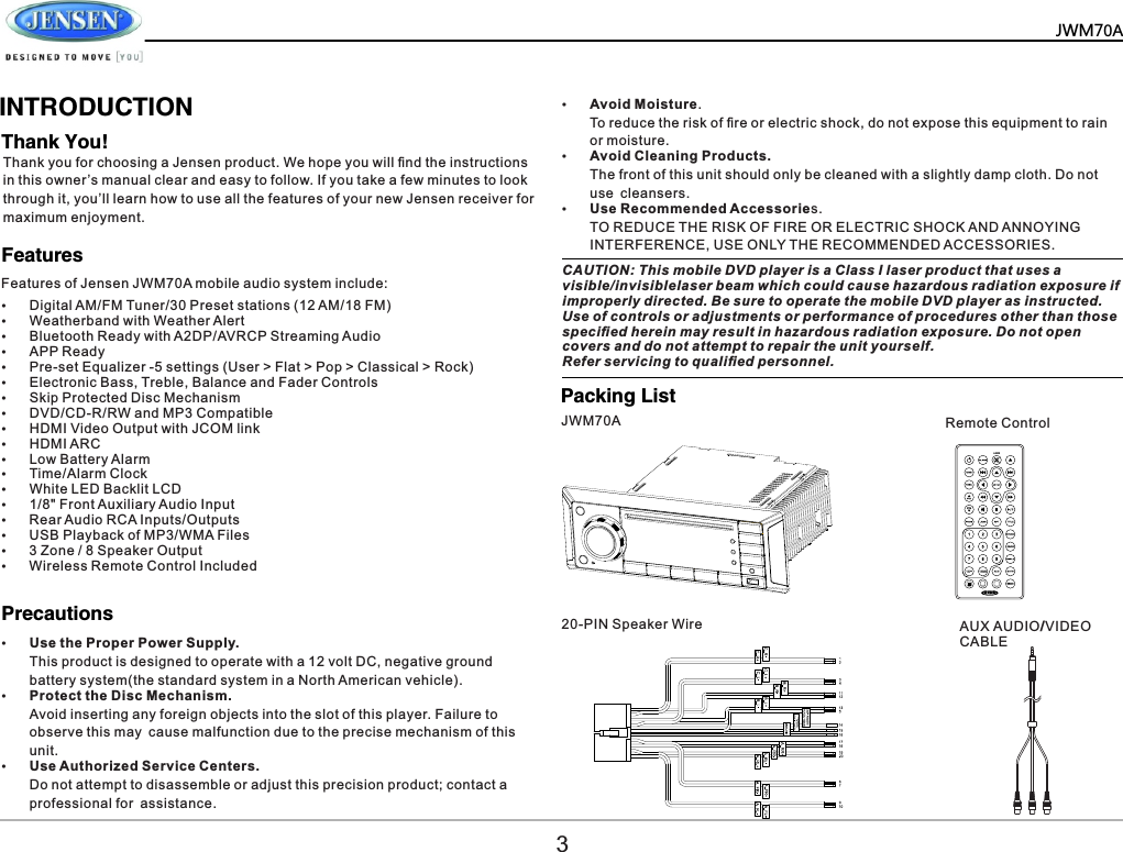       INTRODUCTIONThank You!FeaturesPacking List           Precautions   Thank you for choosing a Jensen product. We hope you will ﬁnd the instructions in this owner&rsquo;s manual clear and easy to follow. If you take a few minutes to look through it, you&rsquo;ll learn how to use all the features of your new Jensen receiver for maximum enjoyment.&Yuml;Digital AM/FM Tuner/30 Preset stations (12 AM/18 FM)&Yuml;Weatherband with Weather Alert&Yuml;Bluetooth Ready with A2DP/AVRCP Streaming Audio&Yuml;APP Ready&Yuml;Pre-set Equalizer -5 settings (User > Flat > Pop > Classical > Rock)&Yuml;Electronic Bass, Treble, Balance and Fader Controls&Yuml;Skip Protected Disc Mechanism&Yuml;DVD/CD-R/RW and MP3 Compatible&Yuml;HDMI Video Output with JCOM link&Yuml;HDMI ARC&Yuml;Low Battery Alarm&Yuml;Time/Alarm Clock&Yuml;White LED Backlit LCD&Yuml;1/8" Front Auxiliary Audio Input&Yuml;Rear Audio RCA Inputs/Outputs&Yuml;USB Playback of MP3/WMA Files&Yuml;3 Zone / 8 Speaker Output&Yuml;Wireless Remote Control Included&Yuml;Use the Proper Power Supply.This product is designed to operate with a 12 volt DC, negative ground battery system(the standard system in a North American vehicle).&Yuml;Protect the Disc Mechanism.Avoid inserting any foreign objects into the slot of this player. Failure to observe this may cause malfunction due to the precise mechanism of this unit.&Yuml;Use Authorized Service Centers.Do not attempt to disassemble or adjust this precision product; contact a professional for assistance.&Yuml;Avoid Moisture.To reduce the risk of ﬁre or electric shock, do not expose this equipment to rain or moisture.&Yuml;Avoid Cleaning Products.The front of this unit should only be cleaned with a slightly damp cloth. Do not use cleansers.&Yuml;Use Recommended Accessories.TO REDUCE THE RISK OF FIRE OR ELECTRIC SHOCK AND ANNOYING INTERFERENCE, USE ONLY THE RECOMMENDED ACCESSORIES.Features of Jensen JWM70A mobile audio system include:CAUTION: This mobile DVD player is a Class I laser product that uses a visible/invisiblelaser beam which could cause hazardous radiation exposure if improperly directed. Be sure to operate the mobile DVD player as instructed. Use of controls or adjustments or performance of procedures other than those speciﬁed herein may result in hazardous radiation exposure. Do not open covers and do not attempt to repair the unit yourself.Refer servicing to qualiﬁed personnel.JWM70A20-PIN Speaker WireRemote ControlAUX AUDIO/VIDEO CABLE3JWM70A