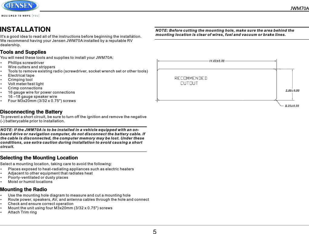          .            INSTALLATIONIt's a good idea to read all of the instructions before beginning the installation. We recommend having your Jensen JWM70A installed by a reputable RV dealership.NOTE: If the JWM70A is to be installed in a vehicle equipped with an on-board drive or navigation computer, do not disconnect the battery cable. If the cable is disconnected, the computer memory may be lost. Under these conditions, use extra caution during installation to avoid causing a short circuit.NOTE: Before cutting the mounting hole, make sure the area behind the mounting location is clear of wires, fuel and vacuum or brake lines.You will need these tools and supplies to install your JWM70A:Select a mounting location, taking care to avoid the following:To prevent a short circuit, be sure to turn off the ignition and remove the negative (-) batterycable prior to installation.&Yuml;Phillips screwdriver&Yuml;Wire cutters and strippers&Yuml;Tools to remove existing radio (screwdriver, socket wrench set or other tools)&Yuml;Electrical tape&Yuml;Crimping tool&Yuml;Volt meter/test light&Yuml;Crimp connections&Yuml;16 gauge wire for power connections&Yuml;16 &ndash;18 gauge speaker wire&Yuml;Four M3x20mm (3/32 x 0.75") screws&Yuml;Places exposed to heat-radiating appliances such as electric heaters&Yuml;Adjacent to other equipment that radiates heat&Yuml;Poorly-ventilated or dusty places&Yuml;Moist or humid locationsTools and SuppliesDisconnecting the BatterySelecting the Mounting LocationMounting the Radio5&Yuml;Use the mounting hole diagram to measure and cut a mounting hole&Yuml;Route power, speakers, AV, and antenna cables through the hole and connect&Yuml;Check and ensure correct operation&Yuml;Mount the unit using four M3x20mm (3/32 x 0.75") screws&Yuml;Attach Trim ringJWM70A