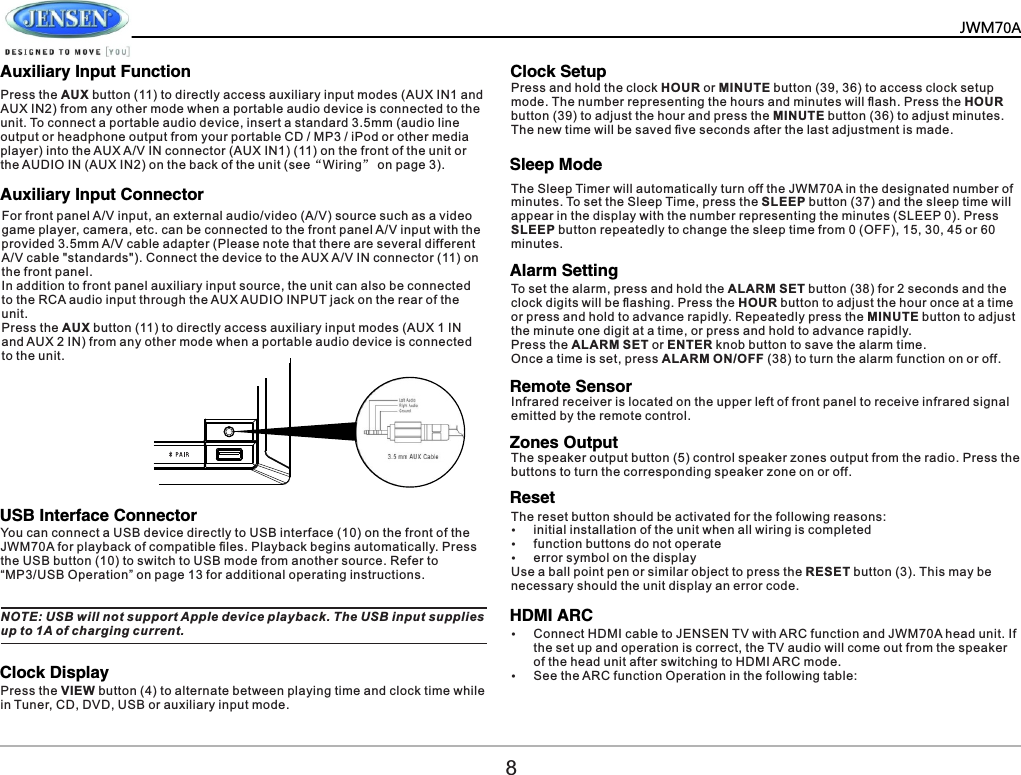      Auxiliary Input FunctionAuxiliary Input ConnectorUSB Interface ConnectorClock DisplayClock SetupSleep ModeAlarm SettingRemote SensorZones OutputResetHDMI ARC    Press the AUX button (11) to directly access auxiliary input modes (AUX IN1 and AUX IN2) from any other mode when a portable audio device is connected to the unit. To connect a portable audio device, insert a standard 3.5mm (audio line output or headphone output from your portable CD / MP3 / iPod or other media player) into the AUX A/V IN connector (AUX IN1) (11) on the front of the unit or the AUDIO IN (AUX IN2) on the back of the unit (see&ldquo;Wiring&rdquo; on page 3).For front panel A/V input, an external audio/video (A/V) source such as a video game player, camera, etc. can be connected to the front panel A/V input with the provided 3.5mm A/V cable adapter (Please note that there are several different A/V cable "standards"). Connect the device to the AUX A/V IN connector (11) on the front panel.In addition to front panel auxiliary input source, the unit can also be connected to the RCA audio input through the AUX AUDIO INPUT jack on the rear of the unit.Press the AUX button (11) to directly access auxiliary input modes (AUX 1 IN and AUX 2 IN) from any other mode when a portable audio device is connected to the unit. You can connect a USB device directly to USB interface (10) on the front of the JWM70A for playback of compatible ﬁles. Playback begins automatically. Press the USB button (10) to switch to USB mode from another source. Refer to &ldquo;MP3/USB Operation&rdquo; on page 13 for additional operating instructions. Press the VIEW button (4) to alternate between playing time and clock time while in Tuner, CD, DVD, USB or auxiliary input mode.NOTE: USB will not support Apple device playback. The USB input supplies up to 1A of charging current. Press and hold the clock HOUR or MINUTE button (39, 36) to access clock setup mode. The number representing the hours and minutes will ﬂash. Press the HOUR button (39) to adjust the hour and press the MINUTE button (36) to adjust minutes. The new time will be saved ﬁve seconds after the last adjustment is made.The Sleep Timer will automatically turn off the JWM70A in the designated number of minutes. To set the Sleep Time, press the SLEEP button (37) and the sleep time will appear in the display with the number representing the minutes (SLEEP 0). Press SLEEP button repeatedly to change the sleep time from 0 (OFF), 15, 30, 45 or 60 minutes. To set the alarm, press and hold the ALARM SET button (38) for 2 seconds and the clock digits will be ﬂashing. Press the HOUR button to adjust the hour once at a time or press and hold to advance rapidly. Repeatedly press the MINUTE button to adjust the minute one digit at a time, or press and hold to advance rapidly. Press the ALARM SET or ENTER knob button to save the alarm time. Once a time is set, press ALARM ON/OFF (38) to turn the alarm function on or off.Infrared receiver is located on the upper left of front panel to receive infrared signal emitted by the remote control.The speaker output button (5) control speaker zones output from the radio. Press the buttons to turn the corresponding speaker zone on or off. &Yuml;Connect HDMI cable to JENSEN TV with ARC function and JWM70A head unit. If the set up and operation is correct, the TV audio will come out from the speaker of the head unit after switching to HDMI ARC mode.&Yuml;See the ARC function Operation in the following table: The reset button should be activated for the following reasons:&Yuml;initial installation of the unit when all wiring is completed &Yuml;function buttons do not operate&Yuml;error symbol on the displayUse a ball point pen or similar object to press the RESET button (3). This may be necessary should the unit display an error code.8JWM70A