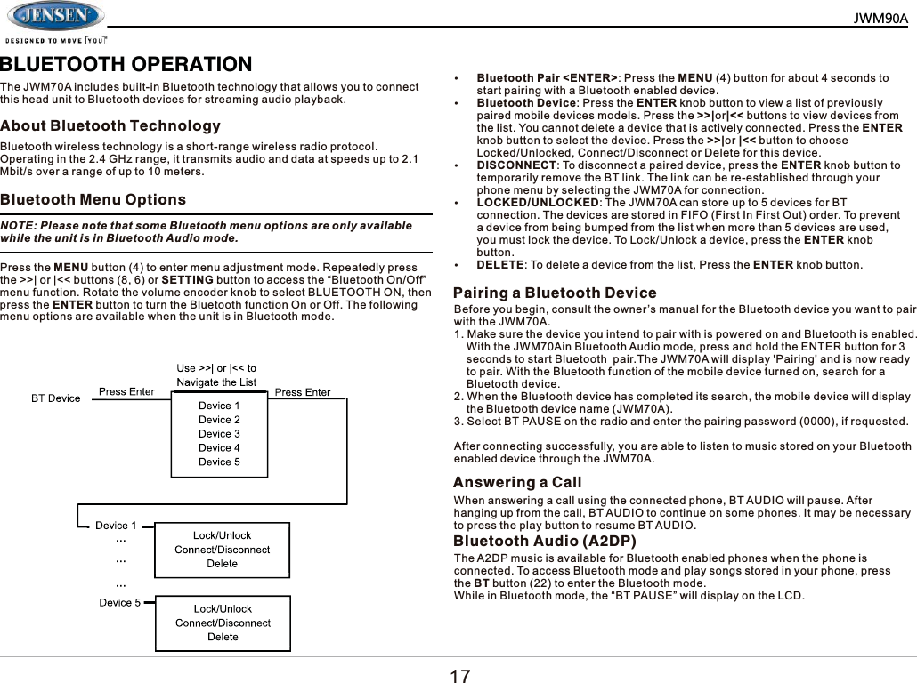   %/8(7227+23(5$7,217KH-:0$LQFOXGHVEXLOWLQ%OXHWRRWKWHFKQRORJ\WKDWDOORZV\RXWRFRQQHFWWKLVKHDGXQLWWR%OXHWRRWKGHYLFHVIRUVWUHDPLQJDXGLRSOD\EDFN$ERXW%OXHWRRWK7HFKQRORJ\%OXHWRRWK0HQX2SWLRQV3DLULQJD%OXHWRRWK'HYLFH%OXHWRRWKZLUHOHVVWHFKQRORJ\LVDVKRUWUDQJHZLUHOHVVUDGLRSURWRFRO2SHUDWLQJLQWKH*+]UDQJHLWWUDQVPLWVDXGLRDQGGDWDDWVSHHGVXSWR0ELWVRYHUDUDQJHRIXSWRPHWHUV127(3OHDVHQRWHWKDWVRPH%OXHWRRWKPHQXRSWLRQVDUHRQO\DYDLODEOHZKLOHWKHXQLWLVLQ%OXHWRRWK$XGLRPRGH3UHVVWKH0(18EXWWRQWRHQWHUPHQXDGMXVWPHQWPRGH5HSHDWHGO\SUHVVWKH!!_RU_EXWWRQVRU6(77,1*EXWWRQWRDFFHVVWKH&sup3;%OXHWRRWK2Q2II&acute;PHQXIXQFWLRQ5RWDWHWKHYROXPHHQFRGHUNQREWRVHOHFW%/8(7227+21WKHQSUHVVWKH(17(5EXWWRQWRWXUQWKH%OXHWRRWKIXQFWLRQ2QRU2II7KHIROORZLQJPHQXRSWLRQVDUHDYDLODEOHZKHQWKHXQLWLVLQ%OXHWRRWKPRGHy%OXHWRRWK3DLU(17(5!3UHVVWKH0(18EXWWRQIRUDERXWVHFRQGVWRVWDUWSDLULQJZLWKD%OXHWRRWKHQDEOHGGHYLFHy%OXHWRRWK'HYLFH3UHVVWKH(17(5NQREEXWWRQWRYLHZDOLVWRISUHYLRXVO\SDLUHGPRELOHGHYLFHVPRGHOV3UHVVWKH!!_RU_EXWWRQVWRYLHZGHYLFHVIURPWKHOLVW<RXFDQQRWGHOHWHDGHYLFHWKDWLVDFWLYHO\FRQQHFWHG3UHVVWKH(17(5NQREEXWWRQWRVHOHFWWKHGHYLFH3UHVVWKH!!_RU_EXWWRQWRFKRRVH/RFNHG8QORFNHG&amp;RQQHFW'LVFRQQHFWRU'HOHWHIRUWKLVGHYLFHy',6&amp;211(&amp;77RGLVFRQQHFWDSDLUHGGHYLFHSUHVVWKH(17(5NQREEXWWRQWRWHPSRUDULO\UHPRYHWKH%7OLQN7KHOLQNFDQEHUHHVWDEOLVKHGWKURXJK\RXUSKRQHPHQXE\VHOHFWLQJWKH-:0$IRUFRQQHFWLRQy/2&amp;.('81/2&amp;.('7KH-:0$FDQVWRUHXSWRGHYLFHVIRU%7FRQQHFWLRQ7KHGHYLFHVDUHVWRUHGLQ),)2)LUVW,Q)LUVW2XWRUGHU7RSUHYHQWDGHYLFHIURPEHLQJEXPSHGIURPWKHOLVWZKHQPRUHWKDQGHYLFHVDUHXVHG\RXPXVWORFNWKHGHYLFH7R/RFN8QORFNDGHYLFHSUHVVWKH(17(5NQREEXWWRQy'(/(7(7RGHOHWHDGHYLFHIURPWKHOLVW3UHVVWKH(17(5NQREEXWWRQ%HIRUH\RXEHJLQFRQVXOWWKHRZQHU&para;VPDQXDOIRUWKH%OXHWRRWKGHYLFH\RXZDQWWRSDLUZLWKWKH-:0$0DNHVXUHWKHGHYLFH\RXLQWHQGWRSDLUZLWKLVSRZHUHGRQDQG%OXHWRRWKLVHQDEOHG:LWKWKH-:0$LQ%OXHWRRWK$XGLRPRGHSUHVVDQGKROGWKH(17(5EXWWRQIRUVHFRQGVWRVWDUW%OXHWRRWKSDLU7KH-:0$ZLOOGLVSOD\3DLULQJDQGLVQRZUHDG\WRSDLU:LWKWKH%OXHWRRWKIXQFWLRQRIWKHPRELOHGHYLFHWXUQHGRQVHDUFKIRUD%OXHWRRWKGHYLFH:KHQWKH%OXHWRRWKGHYLFHKDVFRPSOHWHGLWVVHDUFKWKHPRELOHGHYLFHZLOOGLVSOD\WKH%OXHWRRWKGHYLFHQDPH-:0$6HOHFW%73$86(RQWKHUDGLRDQGHQWHUWKHSDLULQJSDVVZRUGLIUHTXHVWHG$IWHUFRQQHFWLQJVXFFHVVIXOO\\RXDUHDEOHWROLVWHQWRPXVLFVWRUHGRQ\RXU%OXHWRRWKHQDEOHGGHYLFHWKURXJKWKH-:0$$QVZHULQJD&amp;DOO:KHQDQVZHULQJDFDOOXVLQJWKHFRQQHFWHGSKRQH%7$8',2ZLOOSDXVH$IWHUKDQJLQJXSIURPWKHFDOO%7$8',2WRFRQWLQXHRQVRPHSKRQHV,WPD\EHQHFHVVDU\WRSUHVVWKHSOD\EXWWRQWRUHVXPH%7$8',2%OXHWRRWK$XGLR$'37KH$'3PXVLFLVDYDLODEOHIRU%OXHWRRWKHQDEOHGSKRQHVZKHQWKHSKRQHLVFRQQHFWHG7RDFFHVV%OXHWRRWKPRGHDQGSOD\VRQJVVWRUHGLQ\RXUSKRQHSUHVVWKH%7EXWWRQWRHQWHUWKH%OXHWRRWKPRGH:KLOHLQ%OXHWRRWKPRGHWKH&sup3;%73$86(&acute;ZLOOGLVSOD\RQWKH/&amp;'0=3$