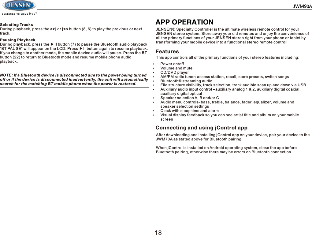 3DXVLQJ3OD\EDFN'XULQJSOD\EDFNSUHVVWKHᇬ,,EXWWRQWRSDXVHWKH%OXHWRRWKDXGLRSOD\EDFN&sup3;%73$86(&acute;ZLOODSSHDURQWKH/&amp;'3UHVVᇬ,,EXWWRQDJDLQWRUHVXPHSOD\EDFN,I\RXFKDQJHWRDQRWKHUPRGHWKHPRELOHGHYLFHDXGLRZLOOSDXVH3UHVVWKH%7EXWWRQWRUHWXUQWR%OXHWRRWKPRGHDQGUHVXPHPRELOHSKRQHDXGLRSOD\EDFN127(,ID%OXHWRRWKGHYLFHLVGLVFRQQHFWHGGXHWRWKHSRZHUEHLQJWXUQHGRIIRULIWKHGHYLFHLVGLVFRQQHFWHGLQDGYHUWHQWO\WKHXQLWZLOODXWRPDWLFDOO\VHDUFKIRUWKHPDWFKLQJ%7PRELOHSKRQHZKHQWKHSRZHULVUHVWRUHG$3323(5$7,21-(16(16SHFLDOW\&amp;RQWUROOHULVWKHXOWLPDWHZLUHOHVVUHPRWHFRQWUROIRU\RXU-(16(1VWHUHRV\VWHP6WRUHDZD\\RXUROGUHPRWHVDQGHQMR\WKHFRQYHQLHQFHRIDOOWKHSULPDU\IXQFWLRQVRI\RXU-(16(1VWHUHRULJKWIURP\RXUSKRQHRUWDEOHWE\WUDQVIRUPLQJ\RXUPRELOHGHYLFHLQWRDIXQFWLRQDOVWHUHRUHPRWHFRQWURO)HDWXUHV&amp;RQQHFWLQJDQGXVLQJM&amp;RQWURODSS7KLVDSSFRQWUROVDOORIWKHSULPDU\IXQFWLRQVRI\RXUVWHUHRIHDWXUHVLQFOXGLQJy3RZHURQRIIy9ROXPHDQGPXWHy&amp;''9'SOD\HUy$0)0UDGLRWXQHUDFFHVVVWDWLRQUHFDOOVWRUHSUHVHWVVZLWFKVRQJVy%OXHWRRWKVWUHDPLQJDXGLRy)LOHVWUXFWXUHYLVLELOLW\WUDFNVHOHFWLRQWUDFNDXGLEOHVFDQXSDQGGRZQYLD86%y$X[LOLDU\DXGLRLQSXWFRQWURO&plusmn;DX[LOLDU\DQDORJDX[LOLDU\GLJLWDOFRD[LDODX[LOLDU\GLJLWDORSWLFDOy6SHDNHUVHOHFWLRQ$%DQGRU&amp;y$XGLRPHQXFRQWUROVEDVVWUHEOHEDODQFHIDGHUHTXDOL]HUYROXPHDQGVSHDNHUVHOHFWLRQVHWWLQJVy&amp;ORFNZLWKVOHHSWLPHDQGDODUPy9LVXDOGLVSOD\IHHGEDFNVR\RXFDQVHHDUWLVWWLWOHDQGDOEXPRQ\RXUPRELOHVFUHHQ$IWHUGRZQORDGLQJDQGLQVWDOOLQJM&amp;RQWURODSSRQ\RXUGHYLFHSDLU\RXUGHYLFHWRWKH-:0$DVVWDWHGDERYHIRU%OXHWRRWKSDLULQJ:KHQM&amp;RQWUROLVLQVWDOOHGRQ$QGURLGRSHUDWLQJV\VWHPFORVHWKHDSSEHIRUH%OXHWRRWKSDLULQJRWKHUZLVHWKHUHPD\EHHUURUVRQ%OXHWRRWKFRQQHFWLRQ6HOHFWLQJ7UDFNV'XULQJSOD\EDFNSUHVVWKH!!_RU_EXWWRQWRSOD\WKHSUHYLRXVRUQH[WWUDFN0=3$