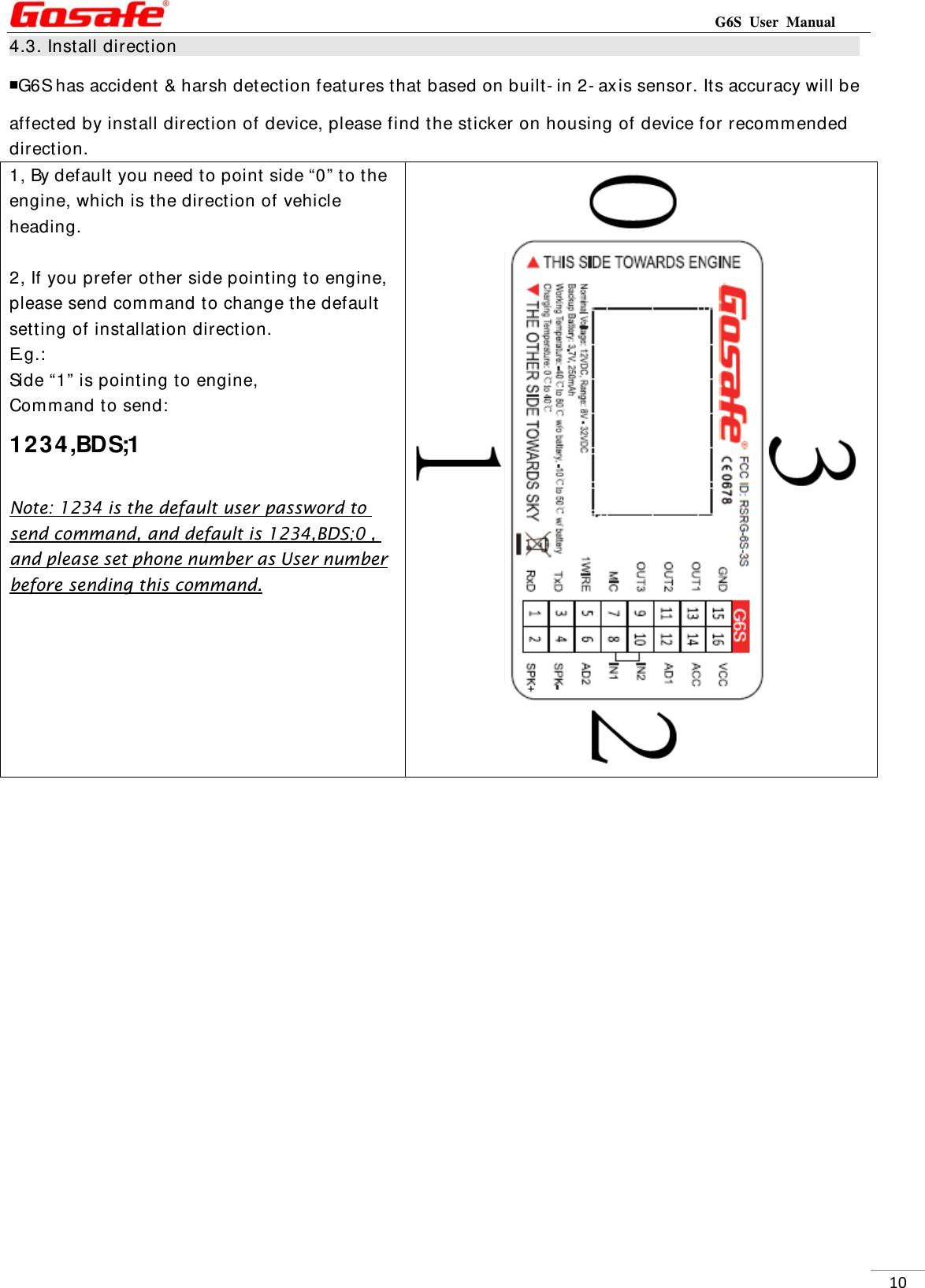                                                                          G6S User Manual  104.3. Install direction                                                                                   ￭G6S has accident &amp; harsh detection features that based on built- in 2- axis sensor. Its accuracy will be affected by install direction of device, please find the sticker on housing of device for recom mended direction. 1, By default you need to point side “0” to the engine, which is the direction of vehicle heading.  2, If you prefer other side pointing to engine, please send comm and to change the default setting of installation direction. E.g.:  Side “1” is pointing to engine, Command to send: 1234,BDS;1  Note: 1234 is the default user password to send command, and default is 1234,BDS;0 , and please set phone number as User number before sending this command.                  