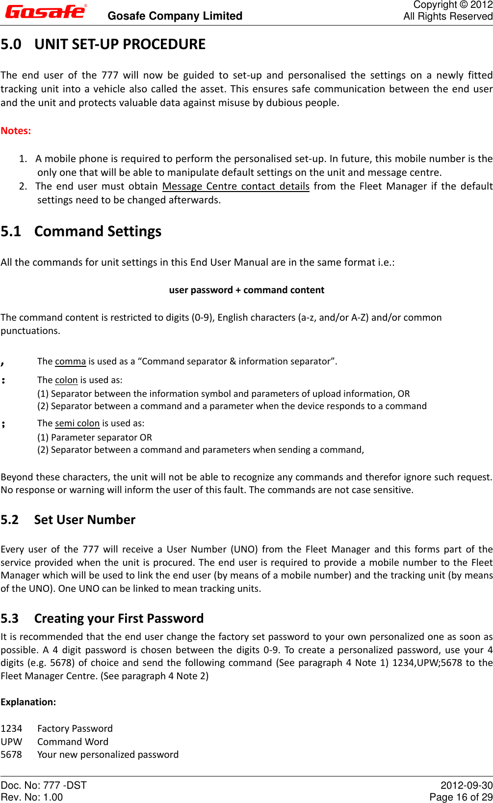         Gosafe Company Limited  Copyright © 2012 All Rights Reserved Doc. No: 777 -DST Rev. No: 1.00  2012-09-30 Page 16 of 29 5.0 UNIT SET-UP PROCEDURE The  end  user  of  the  777  will  now  be  guided  to  set-up  and  personalised  the  settings  on  a  newly  fitted tracking unit into a vehicle also called the asset. This ensures safe communication between the end user and the unit and protects valuable data against misuse by dubious people. Notes:  1. A mobile phone is required to perform the personalised set-up. In future, this mobile number is the only one that will be able to manipulate default settings on the unit and message centre. 2. The end user must obtain  Message  Centre  contact  details from  the Fleet Manager if the default settings need to be changed afterwards. 5.1 Command Settings All the commands for unit settings in this End User Manual are in the same format i.e.: user password + command content The command content is restricted to digits (0-9), English characters (a-z, and/or A-Z) and/or common punctuations. ,  The comma is used as a “Command separator &amp; information separator”. ：  The colon is used as: (1) Separator between the information symbol and parameters of upload information, OR (2) Separator between a command and a parameter when the device responds to a command ；  The semi colon is used as: (1) Parameter separator OR (2) Separator between a command and parameters when sending a command, Beyond these characters, the unit will not be able to recognize any commands and therefor ignore such request. No response or warning will inform the user of this fault. The commands are not case sensitive. 5.2 Set User Number Every  user  of the  777  will  receive  a  User  Number  (UNO)  from the  Fleet  Manager  and  this  forms  part  of  the service provided when the unit is procured. The end user is required to provide a mobile number to the Fleet Manager which will be used to link the end user (by means of a mobile number) and the tracking unit (by means of the UNO). One UNO can be linked to mean tracking units. 5.3 Creating your First Password It is recommended that the end user change the factory set password to your own personalized one as soon as possible.  A 4  digit  password is  chosen between  the digits  0-9.  To  create a  personalized password,  use your  4 digits (e.g. 5678) of choice and send the following command (See paragraph 4 Note 1) 1234,UPW;5678 to the Fleet Manager Centre. (See paragraph 4 Note 2)  Explanation:   1234  Factory Password UPW  Command Word 5678  Your new personalized password 