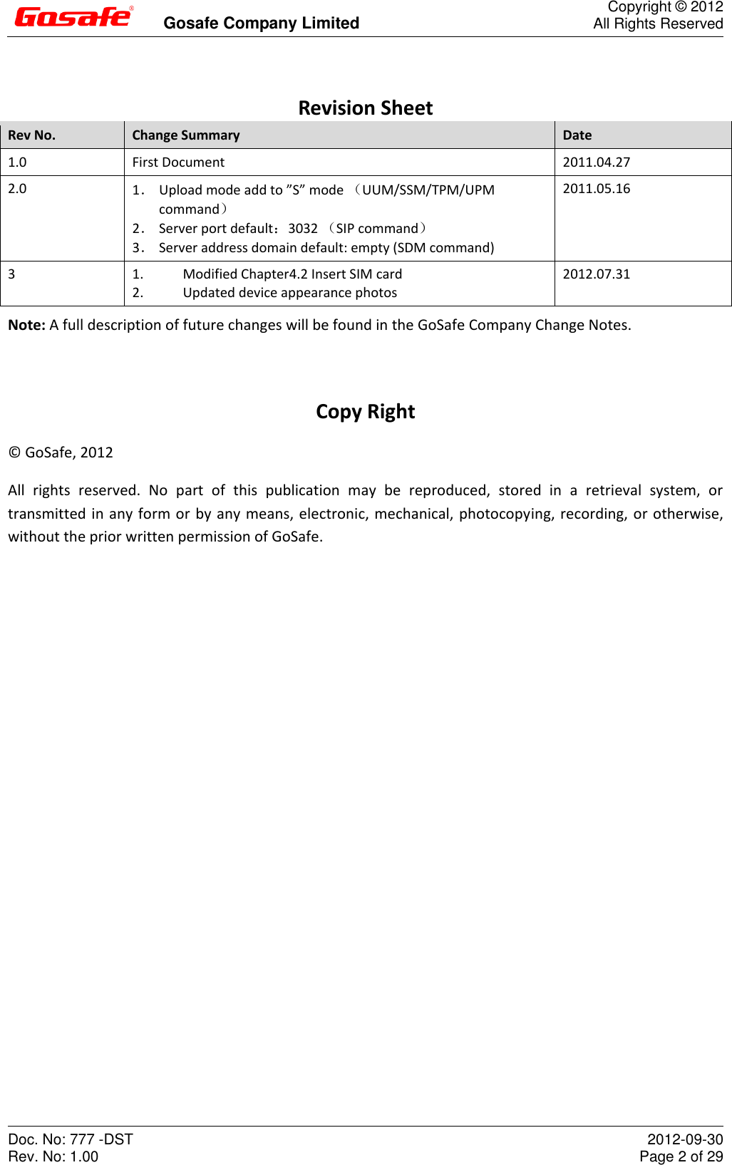         Gosafe Company Limited  Copyright © 2012 All Rights Reserved Doc. No: 777 -DST Rev. No: 1.00  2012-09-30 Page 2 of 29  Revision Sheet Rev No. Change Summary Date 1.0 First Document 2011.04.27 2.0 1． Upload mode add to ”S” mode （UUM/SSM/TPM/UPM command） 2． Server port default：3032 （SIP command） 3． Server address domain default: empty (SDM command) 2011.05.16 3 1.  Modified Chapter4.2 Insert SIM card 2.  Updated device appearance photos 2012.07.31 Note: A full description of future changes will be found in the GoSafe Company Change Notes.  Copy Right ©  GoSafe, 2012 All  rights  reserved.  No  part  of  this  publication  may  be  reproduced,  stored  in  a  retrieval  system,  or transmitted in any form or by any means, electronic, mechanical, photocopying, recording, or otherwise, without the prior written permission of GoSafe.   