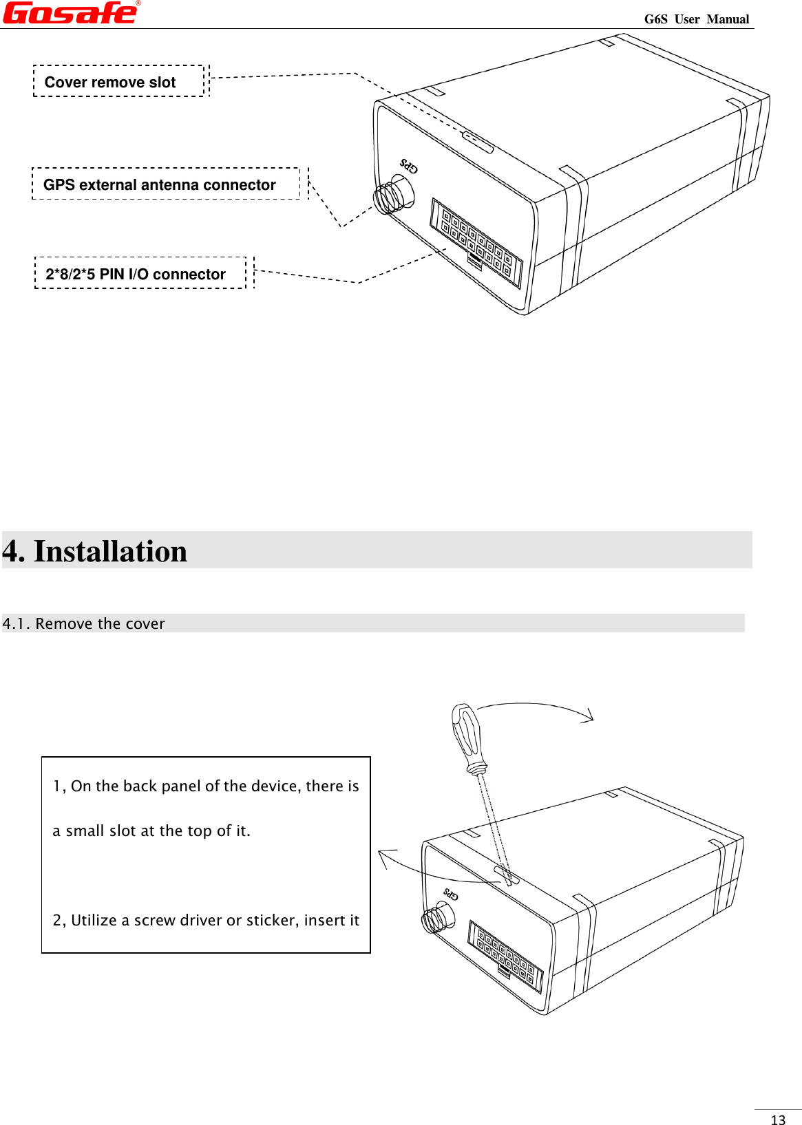                                                                                                                                                             G6S  User  Manual  13      4. Installation                                                                                    4.1. Remove the cover                                                                                        2*8/2*5 PIN I/O connector GPS external antenna connector 1, On the back panel of the device, there is a small slot at the top of it.  2, Utilize a screw driver or sticker, insert it Cover remove slot 