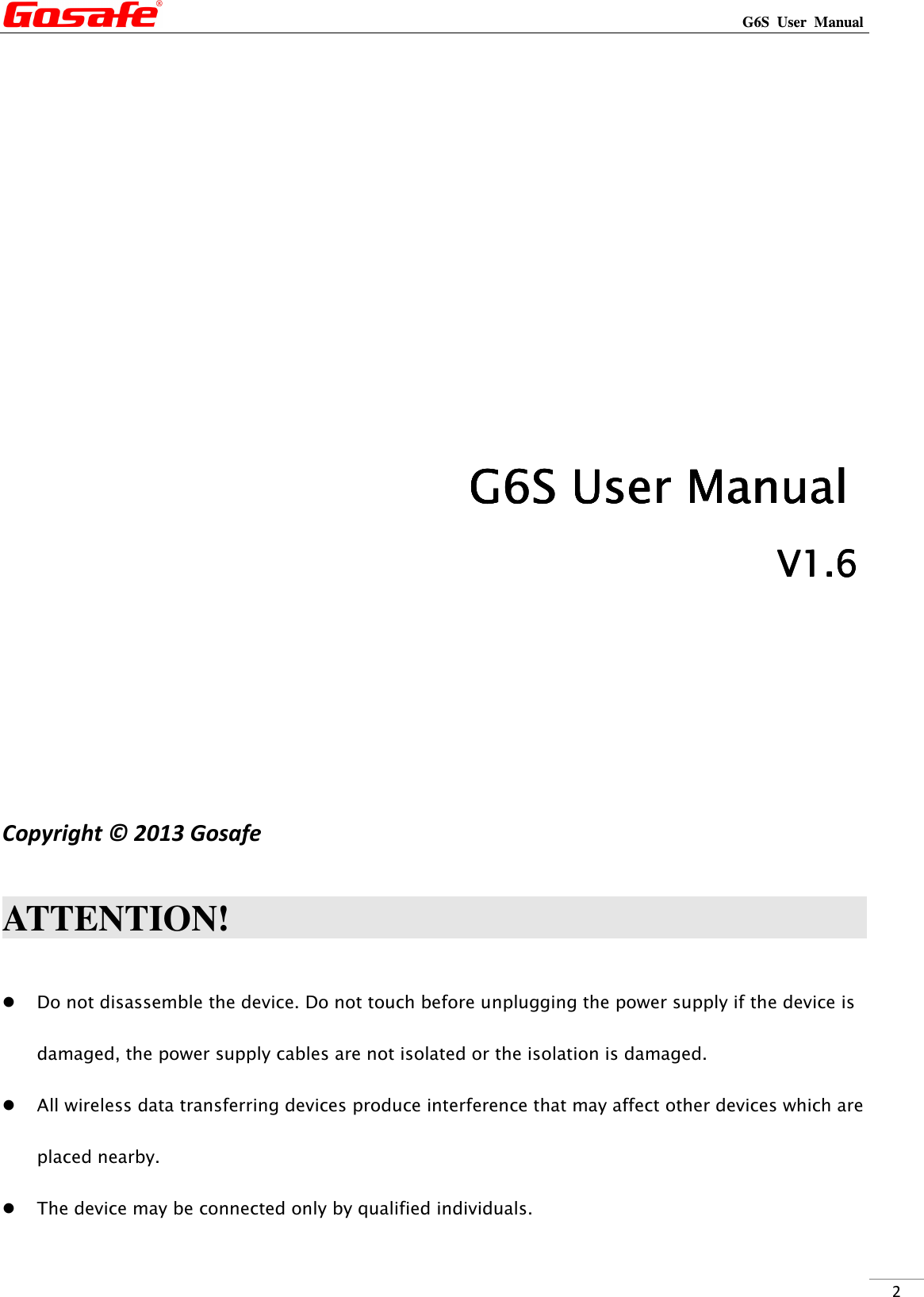                                                                                                                                                             G6S  User  Manual  2                                                                                                                             G6SG6SG6SG6S    User ManualUser ManualUser ManualUser Manual                                                                                                                V1.V1.V1.V1.6666                    Copyright © 2013 Gosafe    ATTENTION!                                                                                        Do not disassemble the device. Do not touch before unplugging the power supply if the device is damaged, the power supply cables are not isolated or the isolation is damaged.  All wireless data transferring devices produce interference that may affect other devices which are placed nearby.  The device may be connected only by qualified individuals. 