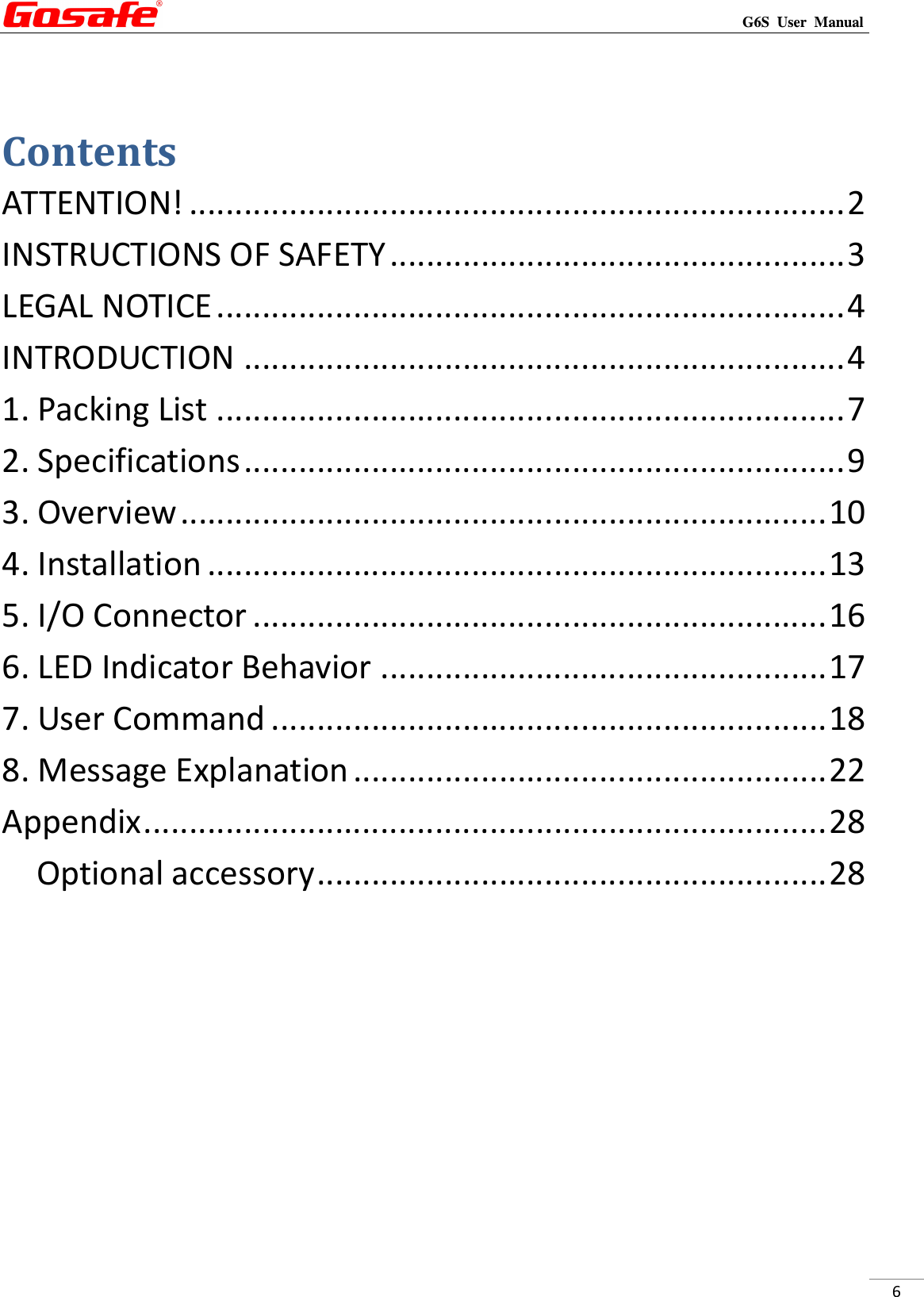                                                                                                                                                             G6S  User  Manual  6  Contents ATTENTION! ........................................................................ 2 INSTRUCTIONS OF SAFETY .................................................. 3 LEGAL NOTICE ..................................................................... 4 INTRODUCTION .................................................................. 4 1. Packing List ..................................................................... 7 2. Specifications .................................................................. 9 3. Overview ....................................................................... 10 4. Installation .................................................................... 13 5. I/O Connector ............................................................... 16 6. LED Indicator Behavior ................................................. 17 7. User Command ............................................................. 18 8. Message Explanation .................................................... 22 Appendix ........................................................................... 28 Optional accessory ........................................................ 28        