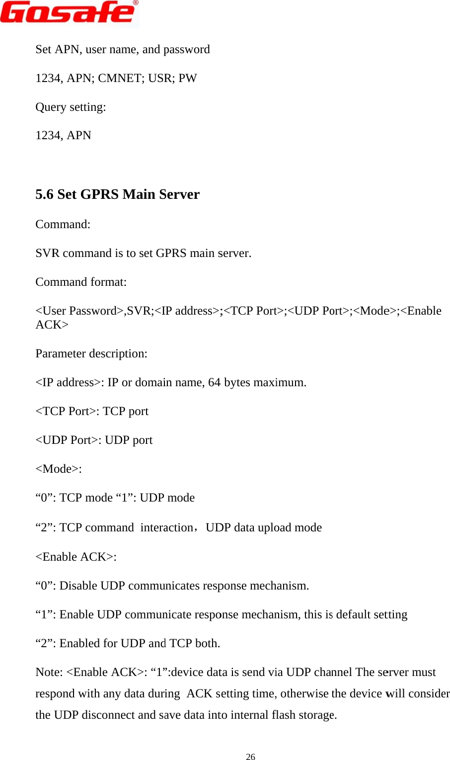        Set 123Que123 5.6 ComSVRCom&lt;UsACKPara&lt;IP &lt;TC&lt;UD&lt;M“0”“2”&lt;En“0”“1”“2”Notrespthe                   APN, user 4, APN; CMery setting: 4, APN  Set GPRmmand:  R commandmmand formser PassworK&gt;  ameter desc address&gt;: ICP Port&gt;: TDP Port&gt;: Uode&gt;:  : TCP mode: TCP commnable ACK&gt;: Disable U: Enable UD: Enabled fote: &lt;Enable pond with anUDP discon                  name, and pMNET; USR RS Main Sd is to set Gmat:  rd&gt;,SVR;&lt;Icription:  IP or domaiTCP port  UDP port  e “1”: UDP mand  intera&gt;:  DP commuDP communor UDP andACK&gt;: “1”ny data durnnect and sa                  password R; PW  Server  PRS main sIP address&gt;;in name, 64mode  action，UDunicates respnicate respod TCP both. ”:device dating  ACK save data int                  26 server.  ;&lt;TCP Port4 bytes maxiDP data uploponse mechonse mechan  ta is send vietting time,to internal f                  t&gt;;&lt;UDP Poimum.  oad mode hanism. nism, this isia UDP chan, otherwise flash storage                  Gort&gt;;&lt;Modes default setnnel The sethe device we.                   G1SL User Me&gt;;&lt;Enable tting erver must will conside       Manualer 