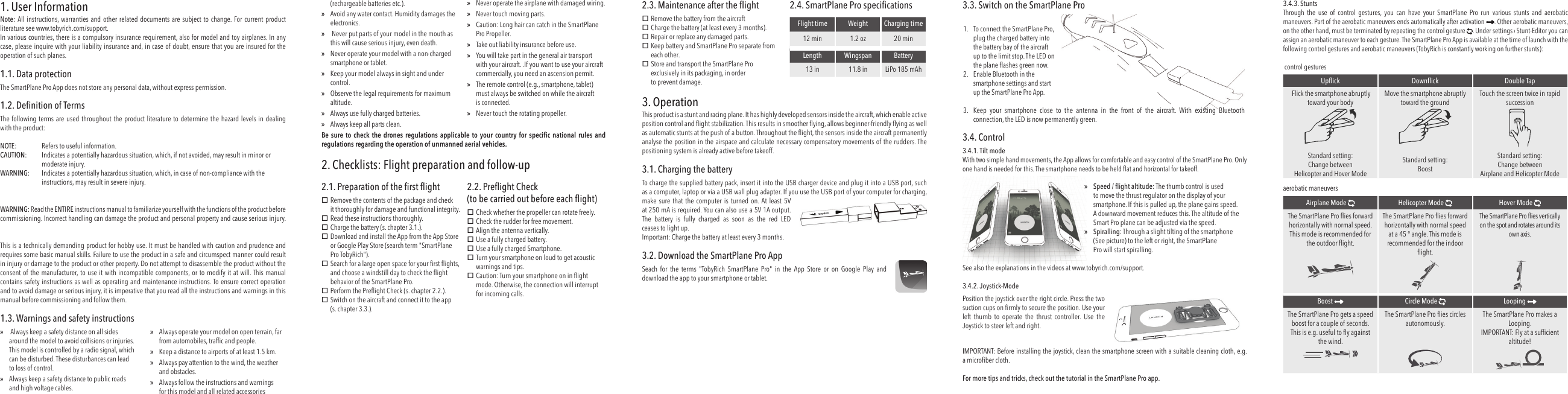 1. User InformationNote: All instructions, warranties and other related documents are subject to change. For current product literature see www.tobyrich.com/support.In various countries, there is a compulsory insurance requirement, also for model and toy airplanes. In any case, please inquire with your liability insurance and, in case of doubt, ensure that you are insured for the operation of such planes.1.1. Data protectionThe SmartPlane Pro App does not store any personal data, without express permission.1.2. Deﬁ nition of TermsThe following terms are used throughout the product literature to determine the hazard levels in dealing with the product:NOTE:   Refers to useful information.CAUTION:   Indicates a potentially hazardous situation, which, if not avoided, may result in minor or moderate injury.WARNING:   Indicates a potentially hazardous situation, which, in case of non-compliance with the instructions, may result in severe injury.WARNING: Read the ENTIRE instructions manual to familiarize yourself with the functions of the product before commissioning. Incorrect handling can damage the product and personal property and cause serious injury.This is a technically demanding product for hobby use. It must be handled with caution and prudence and requires some basic manual skills. Failure to use the product in a safe and circumspect manner could result in injury or damage to the product or other property. Do not attempt to disassemble the product without the consent of the manufacturer, to use it with incompatible components, or to modify it at will. This manual contains safety instructions as well as operating and maintenance instructions. To ensure correct operation and to avoid damage or serious injury, it is imperative that you read all the instructions and warnings in this manual before commissioning and follow them.1.3. Warnings and safety instructions » Always keep a safety distance on all sides around the model to avoid collisions or injuries. This model is controlled by a radio signal, which can be disturbed. These disturbances can lead to loss of control. »Always keep a safety distance to public roads and high voltage cables. »Always operate your model on open terrain, far from automobiles, trafﬁ c and people. »Keep a distance to airports of at least 1.5 km. »Always pay attention to the wind, the weather and obstacles. »Always follow the instructions and warnings for this model and all related accessories (rechargeable batteries etc.). »Avoid any water contact. Humidity damages the electronics. » Never put parts of your model in the mouth as this will cause serious injury, even death. »Never operate your model with a non-charged smartphone or tablet. »Keep your model always in sight and under control. »Observe the legal requirements for maximum altitude. »Always use fully charged batteries. »Always keep all parts clean. »Never operate the airplane with damaged wiring. »Never touch moving parts. »Caution: Long hair can catch in the SmartPlane Pro Propeller. »Take out liability insurance before use. »You will take part in the general air transport with your aircraft. .If you want to use your aircraft commercially, you need an ascension permit. »The remote control (e.g., smartphone, tablet) must always be switched on while the aircraft is connected. »Never touch the rotating propeller.Be sure to check the drones regulations  applicable  to  your  country  for speciﬁ c national rules and regulations regarding the operation of unmanned aerial vehicles.2. Checklists: Flight preparation and follow-up 2.1. Preparation of the ﬁ rst ﬂ ight Remove the contents of the package and check it thoroughly for damage and functional integrity.  Read these instructions thoroughly. Charge the battery (s. chapter 3.1.). Download and install the App from the App Store or Google Play Store (search term &quot;SmartPlane Pro TobyRich&quot;). Search for a large open space for your ﬁ rst ﬂ ights, and choose a windstill day to check the ﬂ ight behavior of the SmartPlane Pro. Perform the Preﬂ ight Check (s. chapter 2.2.). Switch on the aircraft and connect it to the app (s. chapter 3.3.).2.2.  Preﬂ ight Check(to be carried out before each ﬂ ight) Check whether the propeller can rotate freely. Check the rudder for free movement. Align the antenna vertically. Use a fully charged battery. Use a fully charged Smartphone. Turn your smartphone on loud to get acoustic warnings and tips. Caution: Turn your smartphone on in ﬂ ight mode. Otherwise, the connection will interrupt for incoming calls.2.3. Maintenance after the ﬂ ight Remove the battery from the aircraft Charge the battery (at least every 3 months). Repair or replace any damaged parts. Keep battery and SmartPlane Pro separate from each other. Store and transport the SmartPlane Pro exclusively in its packaging, in orderto prevent damage.2.4. SmartPlane Pro speciﬁ cationsFlight time Weight Charging time12 min 1.2 oz 20 minLength Wingspan Battery13 in 11.8 in LiPo 185 mAh3. OperationThis product is a stunt and racing plane. It has highly developed sensors inside the aircraft, which enable active position control and ﬂ ight stabilization. This results in smoother ﬂ ying, allows beginner-friendly ﬂ ying as well as automatic stunts at the push of a button. Throughout the ﬂ ight, the sensors inside the aircraft permanently analyse the position in the airspace and calculate necessary compensatory movements of the rudders. The positioning system is already active before takeoff. 3.1.  Charging the batteryTo charge the supplied battery pack, insert it into the USB charger device and plug it into a USB port, such as a computer, laptop or via a USB wall plug adapter. If you use the USB port of your computer for charging, make sure that the computer is turned on. At least 5V at 250 mA is required. You can also use a 5V 1A output. The battery is fully charged as soon as the red LEDceases to light up.Important: Charge the battery at least every 3 months.3.2. Download the SmartPlane Pro AppSeach for the terms &quot;TobyRich SmartPlane Pro&quot; in the App Store or on Google Play and download the app to your smartphone or tablet.3.3.  Switch on the SmartPlane Pro1.  To connect the SmartPlane Pro, plug the charged battery into the battery bay of the aircraft up to the limit stop. The LED on the plane ﬂ ashes green now.2.  Enable Bluetooth in the smartphone settings and start up the SmartPlane Pro App.3.  Keep your smartphone close to the antenna in the front of the aircraft. With existing Bluetooth connection, the LED is now permanently green.3.4. Control3.4.1. Tilt modeWith two simple hand movements, the App allows for comfortable and easy control of the SmartPlane Pro. Only one hand is needed for this. The smartphone needs to be held ﬂ at and horizontal for takeoff. »Speed / ﬂ ight altitude: The thumb control is used to move the thrust regulator on the display of your smartphone. If this is pulled up, the plane gains speed. A downward movement reduces this.  The altitude of the Smart Pro plane can be adjusted via the speed. »Spiralling: Through a slight tilting of the smartphone(See picture) to the left or right, the SmartPlanePro will start spiralling.See also the explanations in the videos at www.tobyrich.com/support.3.4.2. Joystick-ModePosition the joystick over the right circle. Press the two suction cups on ﬁ rmly to secure the position. Use your left thumb to operate the thrust controller. Use the Joystick to steer left and right.IMPORTANT: Before installing the joystick, clean the smartphone screen with a suitable cleaning cloth, e.g. a microﬁ ber cloth.For more tips and tricks, check out the tutorial in the SmartPlane Pro app.3.4.3. StuntsThrough the use of control gestures, you can have your SmartPlane Pro run various stunts and aerobatic maneuvers. Part of the aerobatic maneuvers ends automatically after activation  . Other aerobatic maneuvers, on the other hand, must be terminated by repeating the control gesture  . Under settings › Stunt-Editor you can assign an aerobatic maneuver to each gesture. The SmartPlane Pro App is available at the time of launch with the following control gestures and aerobatic maneuvers (TobyRich is constantly working on further stunts): control gesturesUpﬂ ick Downﬂ ick Double Tap Flick the smartphone abruptly toward your bodyMove the smartphone abruptly toward the groundTouch the screen twice in rapid successionStandard setting:Change between Helicopter and Hover ModeStandard setting:BoostStandard setting:Change between Airplane and Helicopter Modeaerobatic maneuvers Airplane Mode Helicopter Mode  Hover Mode The SmartPlane Pro ﬂ ies forward horizontally with normal speed.This mode is recommended for the outdoor ﬂ ight.The SmartPlane Pro ﬂ ies forward horizontally with normal speed at a 45 ° angle. This mode is recommended for the indoor ﬂ ight.The SmartPlane Pro ﬂ ies vertically on the spot and rotates around its own axis. Boost  Circle Mode Looping The SmartPlane Pro gets a speed boost for a couple of seconds. This is e.g. useful to ﬂ y against the wind. The SmartPlane Pro ﬂ ies circles autonomously. The SmartPlane Pro makes a Looping.IMPORTANT: Fly at a sufﬁ cient altitude!