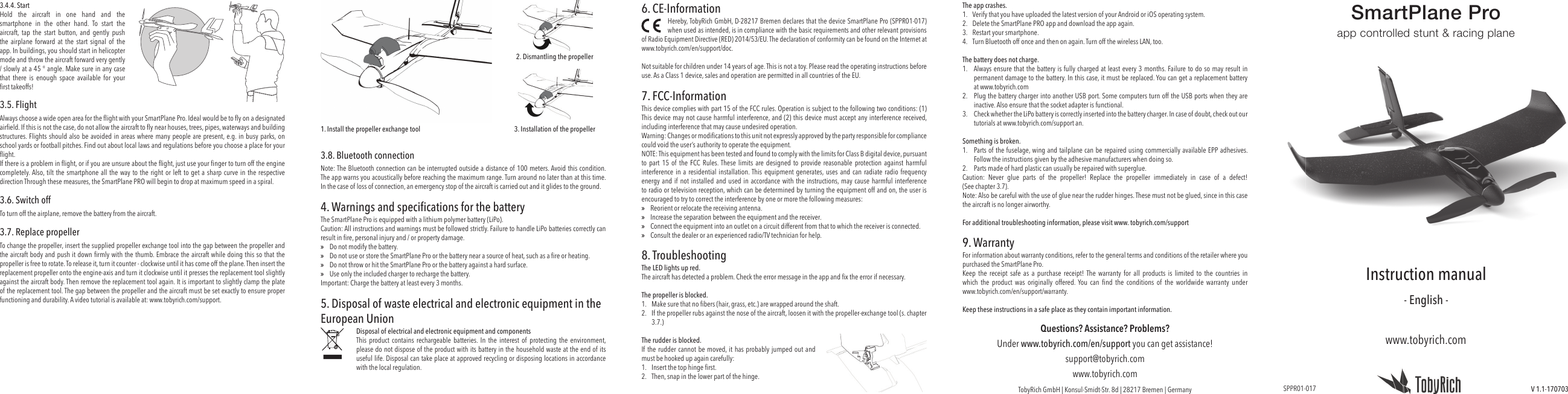 3.4.4. Start Hold the aircraft in one hand and the smartphone in the other hand. To start the aircraft, tap the start button, and gently push the airplane forward at the start signal of the app. In buildings, you should start in helicopter mode and throw the aircraft forward very gently / slowly at a 45 ° angle. Make sure in any case that there is enough space available for your ﬁ rst takeoffs!3.5. FlightAlways choose a wide open area for the ﬂ ight with your SmartPlane Pro. Ideal would be to ﬂ y on a designated airﬁ eld. If this is not the case, do not allow the aircraft to ﬂ y near houses, trees, pipes, waterways and building structures. Flights should also be avoided in areas where many people are present, e.g. in busy parks, on school yards or football pitches. Find out about local laws and regulations before you choose a place for your ﬂ ight.If there is a problem in ﬂ ight, or if you are unsure about the ﬂ ight, just use your ﬁ nger to turn off the engine completely. Also, tilt the smartphone all the way to the right or left to get a sharp curve in the respective direction Through these measures, the SmartPlane PRO will begin to drop at maximum speed in a spiral.3.6. Switch offTo turn off the airplane, remove the battery from the aircraft.3.7.  Replace  propellerTo change the propeller, insert the supplied propeller exchange tool into the gap between the propeller and the aircraft body and push it down ﬁ rmly with the thumb. Embrace the aircraft while doing this so that the propeller is free to rotate. To release it, turn it counter - clockwise until it has come off the plane. Then insert the replacement propeller onto the engine-axis and turn it clockwise until it presses the replacement tool slightly against the aircraft body. Then remove the replacement tool again. It is important to slightly clamp the plate of the replacement tool. The gap between the propeller and the aircraft must be set exactly to ensure proper functioning and durability. A video tutorial is available at: www.tobyrich.com/support.6. CE-InformationHereby, TobyRich GmbH, D-28217 Bremen declares that the device SmartPlane Pro (SPPR01-017) when used as intended, is in compliance with the basic requirements and other relevant provisions of Radio Equipment Directive (RED) 2014/53/EU. The declaration of conformity can be found on the Internet at www.tobyrich.com/en/support/doc.Not suitable for children under 14 years of age. This is not a toy. Please read the operating instructions before use. As a Class 1 device, sales and operation are permitted in all countries of the EU. 7. FCC-InformationThis device complies with part 15 of the FCC rules. Operation is subject to the following two conditions: (1) This device may not cause harmful interference, and (2) this device must accept any interference received, including interference that may cause undesired operation.Warning: Changes or modiﬁ cations to this unit not expressly approved by the party responsible for compliance could void the user’s authority to operate the equipment.NOTE: This equipment has been tested and found to comply with the limits for Class B digital device, pursuant to part 15 of the FCC Rules. These limits are designed to provide reasonable protection against harmful interference in a residential installation. This equipment generates, uses and can radiate radio frequency energy and if not installed and used in accordance with the instructions, may cause harmful interference to radio or television reception, which can be determined by turning the equipment off and on, the user is encouraged to try to correct the interference by one or more the following measures: »Reorient or relocate the receiving antenna. »Increase the separation between the equipment and the receiver. »Connect the equipment into an outlet on a circuit different from that to which the receiver is connected. »Consult the dealer or an experienced radio/TV technician for help.8. TroubleshootingThe LED lights up red.The aircraft has detected a problem. Check the error message in the app and ﬁ x the error if necessary.The propeller is blocked.1.  Make sure that no ﬁ bers (hair, grass, etc.) are wrapped around the shaft.2.  If the propeller rubs against the nose of the aircraft, loosen it with the propeller-exchange tool (s. chapter 3.7.)The rudder is blocked.If the rudder cannot be moved, it has probably jumped out and must be hooked up again carefully:1.  Insert the top hinge ﬁ rst.2.  Then, snap in the lower part of the hinge.SmartPlane Proapp controlled stunt &amp; racing planeInstruction manual- English -V 1.1-170703www.tobyrich.com1. Install the propeller exchange tool2. Dismantling the propeller3. Installation of the propeller3.8. Bluetooth connectionNote: The Bluetooth connection can be interrupted outside a distance of 100 meters. Avoid this condition. The app warns you acoustically before reaching the maximum range. Turn around no later than at this time. In the case of loss of connection, an emergency stop of the aircraft is carried out and it glides to the ground.4. Warnings and speciﬁ cations for the batteryThe SmartPlane Pro is equipped with a lithium polymer battery (LiPo).Caution: All instructions and warnings must be followed strictly. Failure to handle LiPo batteries correctly can result in ﬁ re, personal injury and / or property damage.  »Do not modify the battery. »Do not use or store the SmartPlane Pro or the battery near a source of heat, such as a ﬁ re or heating. »Do not throw or hit the SmartPlane Pro or the battery against a hard surface. »Use only the included charger to recharge the battery. Important: Charge the battery at least every 3 months.5. Disposal of waste electrical and electronic equipment in theEuropean Union  Disposal of electrical and electronic equipment and componentsThis product contains rechargeable batteries. In the interest of protecting the environment, please do not dispose of the product with its battery in the household waste at the end of its useful life. Disposal can take place at approved recycling or disposing locations in accordance with the local regulation.The app crashes. 1.  Verify that you have uploaded the latest version of your Android or iOS operating system.2.  Delete the SmartPlane PRO app and download the app again.3.  Restart your smartphone.4.  Turn Bluetooth off once and then on again. Turn off the wireless LAN, too.The battery does not charge.1.  Always ensure that the battery is fully charged at least every 3 months. Failure to do so may result in permanent damage to the battery. In this case, it must be replaced. You can get a replacement battery at www.tobyrich.com2.  Plug the battery charger into another USB port. Some computers turn off the USB ports when they are inactive. Also ensure that the socket adapter is functional.3.  Check whether the LiPo battery is correctly inserted into the battery charger. In case of doubt, check out our tutorials at www.tobyrich.com/support an.Something is broken.1.  Parts of the fuselage, wing and tailplane can be repaired using commercially available EPP adhesives. Follow the instructions given by the adhesive manufacturers when doing so.2.  Parts made of hard plastic can usually be repaired with superglue.Caution: Never glue parts of the propeller! Replace the propeller immediately in case of a defect!(See chapter 3.7).Note: Also be careful with the use of glue near the rudder hinges. These must not be glued, since in this case the aircraft is no longer airworthy.For additional troubleshooting information, please visit www. tobyrich.com/support9. WarrantyFor information about warranty conditions, refer to the general terms and conditions of the retailer where you purchased the SmartPlane Pro.Keep the receipt safe as a purchase receipt! The warranty for all products is limited to the countries in which  the  product  was  originally  offered. You  can  ﬁ nd  the  conditions  of  the  worldwide  warranty  under www.tobyrich.com/en/support/warranty.Keep these instructions in a safe place as they contain important information.SPPR01-017Questions? Assistance? Problems?Under www.tobyrich.com/en/support you can get assistance!support@tobyrich.comwww.tobyrich.comTobyRich GmbH | Konsul-Smidt-Str. 8d | 28217 Bremen | Germany