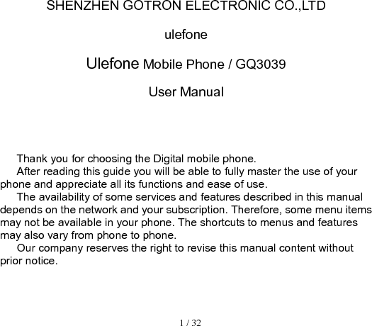  1 / 32  SHENZHEN GOTRON ELECTRONIC CO.,LTD ulefone Ulefone Mobile Phone / GQ3039 User Manual             Thank you for choosing the Digital mobile phone.   After reading this guide you will be able to fully master the use of your phone and appreciate all its functions and ease of use.   The availability of some services and features described in this manual depends on the network and your subscription. Therefore, some menu items may not be available in your phone. The shortcuts to menus and features may also vary from phone to phone.   Our company reserves the right to revise this manual content without prior notice.      