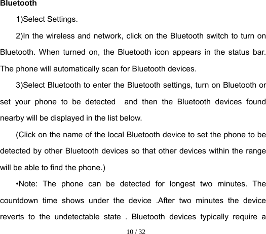  10 / 32  Bluetooth 1)Select Settings. 2)In the wireless and network, click on the Bluetooth switch to turn on Bluetooth. When turned on, the Bluetooth icon appears in the status bar. The phone will automatically scan for Bluetooth devices. 3)Select Bluetooth to enter the Bluetooth settings, turn on Bluetooth or set your phone to be detected  and then the Bluetooth devices found nearby will be displayed in the list below. (Click on the name of the local Bluetooth device to set the phone to be detected by other Bluetooth devices so that other devices within the range will be able to find the phone.) •Note: The phone can be detected for longest two minutes. The countdown time shows under the device .After two minutes the device reverts to the undetectable state . Bluetooth devices typically require a 
