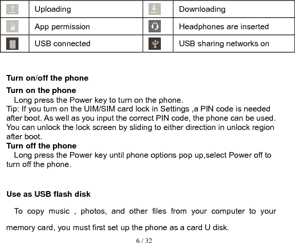  6 / 32   Uploading Downloading  App permission  Headphones are inserted USB connected USB sharing networks on  Turn on/off the phone Turn on the phone Long press the Power key to turn on the phone. Tip: If you turn on the UIM/SIM card lock in Settings ,a PIN code is needed after boot. As well as you input the correct PIN code, the phone can be used. You can unlock the lock screen by sliding to either direction in unlock region after boot. Turn off the phone Long press the Power key until phone options pop up,select Power off to turn off the phone.  Use as USB flash disk To copy music , photos, and other files from your computer to your memory card, you must first set up the phone as a card U disk. 
