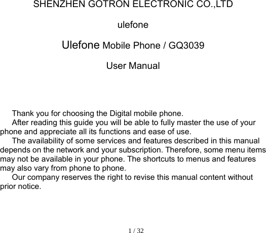  1 / 32  SHENZHEN GOTRON ELECTRONIC CO.,LTD ulefone Ulefone Mobile Phone / GQ3039 User Manual             Thank you for choosing the Digital mobile phone.   After reading this guide you will be able to fully master the use of your phone and appreciate all its functions and ease of use.   The availability of some services and features described in this manual depends on the network and your subscription. Therefore, some menu items may not be available in your phone. The shortcuts to menus and features may also vary from phone to phone.   Our company reserves the right to revise this manual content without prior notice.      