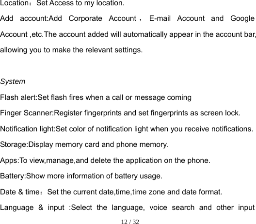  12 / 32  Location：Set Access to my location. Add account:Add Corporate Account ，E-mail Account and Google Account ,etc.The account added will automatically appear in the account bar, allowing you to make the relevant settings.  System Flash alert:Set flash fires when a call or message coming Finger Scanner:Register fingerprints and set fingerprints as screen lock. Notification light:Set color of notification light when you receive notifications. Storage:Display memory card and phone memory. Apps:To view,manage,and delete the application on the phone. Battery:Show more information of battery usage. Date &amp; time：Set the current date,time,time zone and date format. Language &amp; input :Select the language, voice search and other input 