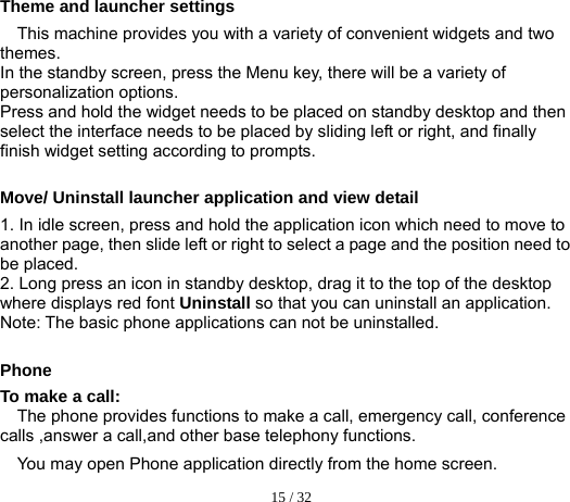  15 / 32  Theme and launcher settings This machine provides you with a variety of convenient widgets and two themes. In the standby screen, press the Menu key, there will be a variety of personalization options. Press and hold the widget needs to be placed on standby desktop and then select the interface needs to be placed by sliding left or right, and finally finish widget setting according to prompts.  Move/ Uninstall launcher application and view detail 1. In idle screen, press and hold the application icon which need to move to another page, then slide left or right to select a page and the position need to be placed. 2. Long press an icon in standby desktop, drag it to the top of the desktop where displays red font Uninstall so that you can uninstall an application. Note: The basic phone applications can not be uninstalled.  Phone To make a call: The phone provides functions to make a call, emergency call, conference calls ,answer a call,and other base telephony functions. You may open Phone application directly from the home screen. 