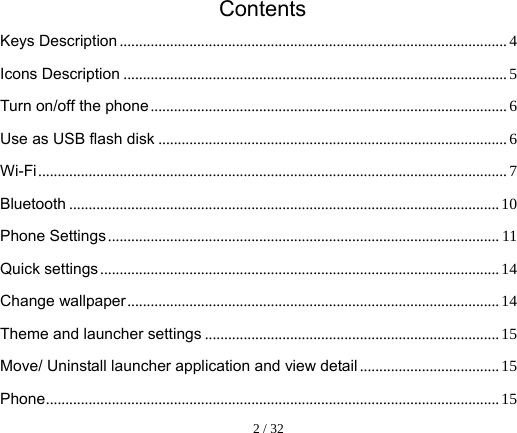  2 / 32    Contents Keys Description .................................................................................................... 4Icons Description ................................................................................................... 5Turn on/off the phone ............................................................................................ 6Use as USB flash disk .......................................................................................... 6Wi-Fi ......................................................................................................................... 7Bluetooth ............................................................................................................... 10Phone Settings ..................................................................................................... 11Quick settings ....................................................................................................... 14Change wallpaper ................................................................................................ 14Theme and launcher settings ............................................................................ 15Move/ Uninstall launcher application and view detail .................................... 15Phone ..................................................................................................................... 15