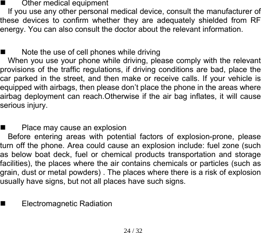  24 / 32   Other medical equipment  If you use any other personal medical device, consult the manufacturer of these devices to confirm whether they are adequately shielded from RF energy. You can also consult the doctor about the relevant information.   Note the use of cell phones while driving     When you use your phone while driving, please comply with the relevant provisions of the traffic regulations, if driving conditions are bad, place the car parked in the street, and then make or receive calls. If your vehicle is equipped with airbags, then please don’t place the phone in the areas where airbag deployment can reach.Otherwise if the air bag inflates, it will cause serious injury.   Place may cause an explosion   Before entering areas with potential factors of explosion-prone, please turn off the phone. Area could cause an explosion include: fuel zone (such as below boat deck, fuel or chemical products transportation and storage facilities), the places where the air contains chemicals or particles (such as grain, dust or metal powders) . The places where there is a risk of explosion usually have signs, but not all places have such signs.    Electromagnetic Radiation 