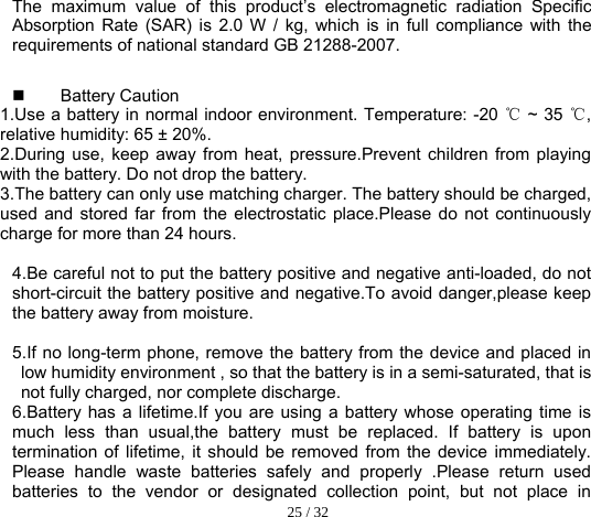  25 / 32  The maximum value of this product’s electromagnetic radiation Specific Absorption Rate (SAR) is 2.0 W / kg, which is in full compliance with the requirements of national standard GB 21288-2007.  Battery Caution 1.Use a battery in normal indoor environment. Temperature: -20   ~ 35  , ℃℃relative humidity: 65 ± 20%. 2.During use, keep away from heat, pressure.Prevent children from playing with the battery. Do not drop the battery. 3.The battery can only use matching charger. The battery should be charged, used and stored far from the electrostatic place.Please do not continuously charge for more than 24 hours.   4.Be careful not to put the battery positive and negative anti-loaded, do not short-circuit the battery positive and negative.To avoid danger,please keep the battery away from moisture.  5.If no long-term phone, remove the battery from the device and placed in low humidity environment , so that the battery is in a semi-saturated, that is not fully charged, nor complete discharge. 6.Battery has a lifetime.If you are using a battery whose operating time is much less than usual,the battery must be replaced. If battery is upon termination of lifetime, it should be removed from the device immediately. Please handle waste batteries safely and properly .Please return used batteries to the vendor or designated collection point, but not place in 