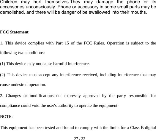  27 / 32  Children may hurt themselves.They may damage the phone or its accessories unconsciously. Phone or accessory in some small parts may be demolished, and there will be danger of be swallowed into their mouths.   FCC Statement 1. This device complies with Part 15 of the FCC Rules. Operation is subject to the following two conditions: (1) This device may not cause harmful interference. (2) This device must accept any interference received, including interference that may cause undesired operation. 2. Changes or modifications not expressly approved by the party responsible for compliance could void the user&apos;s authority to operate the equipment. NOTE:  This equipment has been tested and found to comply with the limits for a Class B digital 