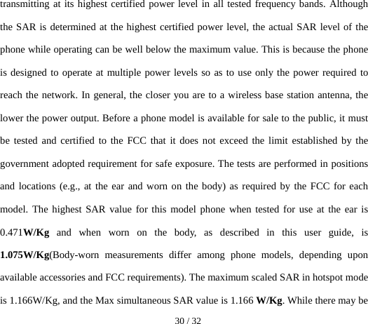  30 / 32  transmitting at its highest certified power level in all tested frequency bands. Although the SAR is determined at the highest certified power level, the actual SAR level of the phone while operating can be well below the maximum value. This is because the phone is designed to operate at multiple power levels so as to use only the power required to reach the network. In general, the closer you are to a wireless base station antenna, the lower the power output. Before a phone model is available for sale to the public, it must be tested and certified to the FCC that it does not exceed the limit established by the government adopted requirement for safe exposure. The tests are performed in positions and locations (e.g., at the ear and worn on the body) as required by the FCC for each model. The highest SAR value for this model phone when tested for use at the ear is 0.471W/Kg  and when worn on the body, as described in this user guide, is 1.075W/Kg(Body-worn measurements differ among phone models, depending upon available accessories and FCC requirements). The maximum scaled SAR in hotspot mode is 1.166W/Kg, and the Max simultaneous SAR value is 1.166 W/Kg. While there may be 