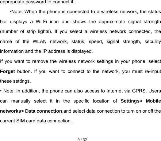  9 / 32  appropriate password to connect it. •Note: When the phone is connected to a wireless network, the status bar displays a Wi-Fi icon and shows the approximate signal strength (number of strip lights). If you select a wireless network connected, the name of the WLAN network, status, speed, signal strength, security information and the IP address is displayed. If you want to remove the wireless network settings in your phone, select Forget  button. If you want to connect to the network, you must re-input these settings. • Note: In addition, the phone can also access to Internet via GPRS. Users can manually select it in the specific location of Settings&gt; Mobile networks&gt; Data connection.and select data connection to turn on or off the current SIM card data connection. 