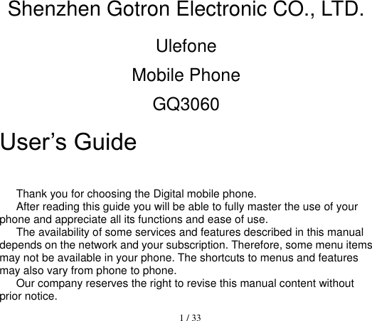  1 / 33  Shenzhen Gotron Electronic CO., LTD. Ulefone Mobile Phone GQ3060 User’s Guide                      Thank you for choosing the Digital mobile phone.   After reading this guide you will be able to fully master the use of your phone and appreciate all its functions and ease of use.   The availability of some services and features described in this manual depends on the network and your subscription. Therefore, some menu items may not be available in your phone. The shortcuts to menus and features may also vary from phone to phone.   Our company reserves the right to revise this manual content without prior notice.   