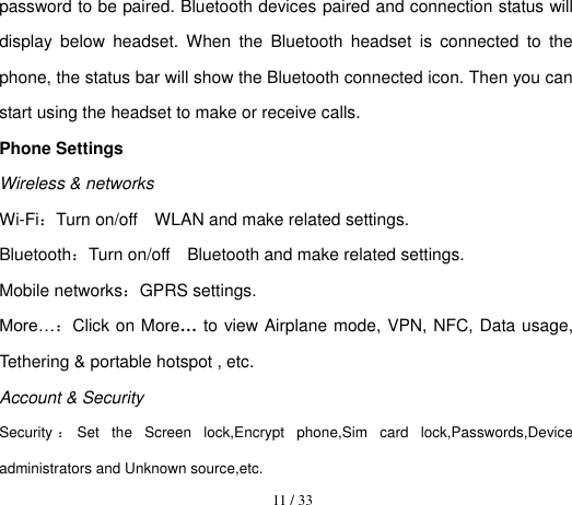  11 / 33  password to be paired. Bluetooth devices paired and connection status will display  below  headset.  When  the  Bluetooth  headset  is  connected  to  the phone, the status bar will show the Bluetooth connected icon. Then you can start using the headset to make or receive calls. Phone Settings         Wireless &amp; networks Wi-Fi：Turn on/off    WLAN and make related settings. Bluetooth：Turn on/off    Bluetooth and make related settings. Mobile networks：GPRS settings. More…：Click on More… to view Airplane mode, VPN, NFC, Data usage, Tethering &amp; portable hotspot , etc. Account &amp; Security Security ：Set  the  Screen  lock,Encrypt  phone,Sim  card  lock,Passwords,Device administrators and Unknown source,etc.   