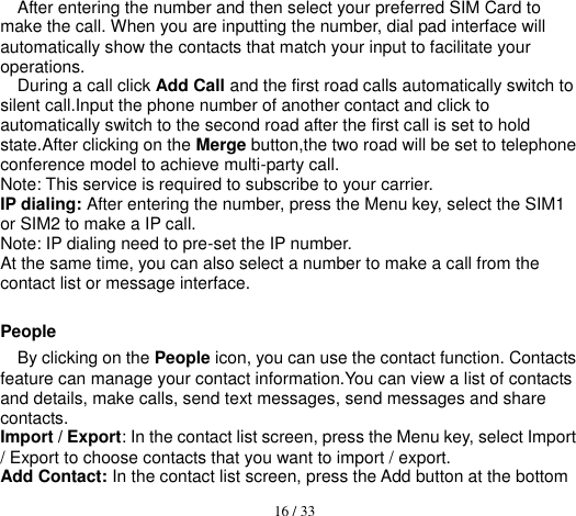  16 / 33  After entering the number and then select your preferred SIM Card to make the call. When you are inputting the number, dial pad interface will automatically show the contacts that match your input to facilitate your operations. During a call click Add Call and the first road calls automatically switch to silent call.Input the phone number of another contact and click to automatically switch to the second road after the first call is set to hold state.After clicking on the Merge button,the two road will be set to telephone conference model to achieve multi-party call. Note: This service is required to subscribe to your carrier. IP dialing: After entering the number, press the Menu key, select the SIM1 or SIM2 to make a IP call. Note: IP dialing need to pre-set the IP number. At the same time, you can also select a number to make a call from the contact list or message interface.  People By clicking on the People icon, you can use the contact function. Contacts feature can manage your contact information.You can view a list of contacts and details, make calls, send text messages, send messages and share contacts. Import / Export: In the contact list screen, press the Menu key, select Import / Export to choose contacts that you want to import / export. Add Contact: In the contact list screen, press the Add button at the bottom 