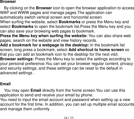  18 / 33  Browser By clicking on the Browser icon to open the browser application to access WAP and WWW pages and manage pages.The application can automatically switch vertical screen and horizontal screen. When surfing the website, select Bookmarks or press the Menu key and select Bookmarks to open the bookmark list.Press the Menu key and you can also save your browsing web pages to bookmark. Press the Menu key when surfing the website: You can also share web pages, search on the website and view history records. Add a bookmark for a webpage to the desktop: In the bookmark list screen, long press a bookmark, select Add shortcut to home screen so that you can add an bookmark icon to the desktop for the next visit. Browser settings: Press the Menu key to select the settings according to your personal preference.You can set your browser regular content, privacy and security settings, and these settings can be reset to the default in advanced settings .  Email You may open Email directly from the home screen.You can use this application to send and receive your email by phone. You need to input the email account and password when setting up a new account for the first time. In addition, you can set up multiple email accounts and manage them uniformly . 