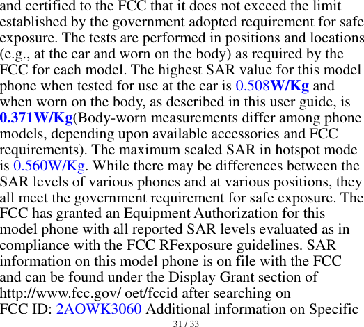  31 / 33  and certified to the FCC that it does not exceed the limit established by the government adopted requirement for safe exposure. The tests are performed in positions and locations (e.g., at the ear and worn on the body) as required by the FCC for each model. The highest SAR value for this model phone when tested for use at the ear is 0.508W/Kg and when worn on the body, as described in this user guide, is 0.371W/Kg(Body-worn measurements differ among phone models, depending upon available accessories and FCC requirements). The maximum scaled SAR in hotspot mode is 0.560W/Kg. While there may be differences between the SAR levels of various phones and at various positions, they all meet the government requirement for safe exposure. The FCC has granted an Equipment Authorization for this model phone with all reported SAR levels evaluated as in compliance with the FCC RFexposure guidelines. SAR information on this model phone is on file with the FCC and can be found under the Display Grant section of http://www.fcc.gov/ oet/fccid after searching on   FCC ID: 2AOWK3060 Additional information on Specific 