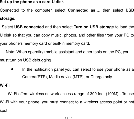  7 / 33  Set up the phone as a card U disk Connected  to  the  computer,  select  Connected  as…,  then  select  USB storage. Select USB connected and then select Turn on USB storage to load the U disk so that you can copy music, photos, and other files from your PC to your phone’s memory card or built-in memory card. Note: When operating mobile assistant and other tools on the PC, you must turn on USB debugging  In the notification panel you can select to use your phone as a Camera(PTP), Media device(MTP), or Charge only. Wi-Fi Wi-Fi offers wireless network access range of 300 feet (100M) . To use Wi-Fi with your phone, you must connect to a wireless access point or hot spot. 