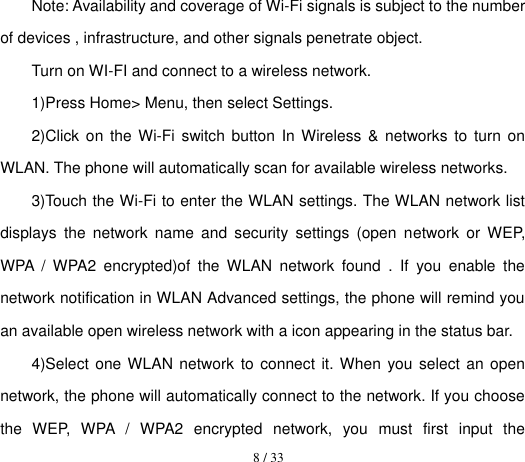  8 / 33  Note: Availability and coverage of Wi-Fi signals is subject to the number of devices , infrastructure, and other signals penetrate object. Turn on WI-FI and connect to a wireless network. 1)Press Home&gt; Menu, then select Settings. 2)Click on  the  Wi-Fi  switch  button  In Wireless  &amp;  networks to  turn  on WLAN. The phone will automatically scan for available wireless networks. 3)Touch the Wi-Fi to enter the WLAN settings. The WLAN network list displays  the  network  name  and  security  settings  (open  network  or  WEP, WPA  /  WPA2  encrypted)of  the  WLAN  network  found  .  If  you  enable  the network notification in WLAN Advanced settings, the phone will remind you an available open wireless network with a icon appearing in the status bar. 4)Select one WLAN network to connect it. When you select an open network, the phone will automatically connect to the network. If you choose the  WEP,  WPA  /  WPA2  encrypted  network,  you  must  first  input  the 