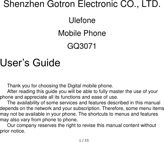  1 / 33  Shenzhen Gotron Electronic CO., LTD. Ulefone Mobile Phone GQ3071 User’s Guide                      Thank you for choosing the Digital mobile phone.   After reading this guide you will be able to fully master the use of your phone and appreciate all its functions and ease of use.   The availability of some services and features described in this manual depends on the network and your subscription. Therefore, some menu items may not be available in your phone. The shortcuts to menus and features may also vary from phone to phone.   Our company reserves the right to revise this manual content without prior notice.   