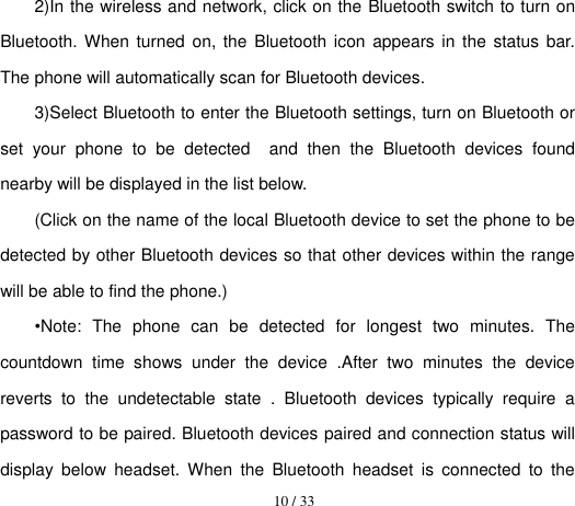  10 / 33  2)In the wireless and network, click on the Bluetooth switch to turn on Bluetooth. When turned  on,  the  Bluetooth icon  appears  in the status bar. The phone will automatically scan for Bluetooth devices. 3)Select Bluetooth to enter the Bluetooth settings, turn on Bluetooth or set  your  phone  to  be  detected    and  then  the  Bluetooth  devices  found nearby will be displayed in the list below. (Click on the name of the local Bluetooth device to set the phone to be detected by other Bluetooth devices so that other devices within the range will be able to find the phone.) •Note:  The  phone  can  be  detected  for  longest  two  minutes.  The countdown  time  shows  under  the  device  .After  two  minutes  the  device reverts  to  the  undetectable  state  .  Bluetooth  devices  typically  require  a password to be paired. Bluetooth devices paired and connection status will display  below  headset.  When  the  Bluetooth  headset  is  connected  to  the 