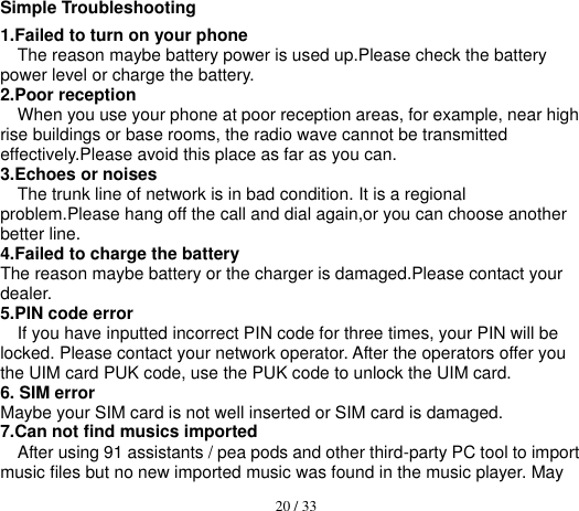  20 / 33  Simple Troubleshooting 1.Failed to turn on your phone The reason maybe battery power is used up.Please check the battery power level or charge the battery. 2.Poor reception When you use your phone at poor reception areas, for example, near high rise buildings or base rooms, the radio wave cannot be transmitted effectively.Please avoid this place as far as you can. 3.Echoes or noises The trunk line of network is in bad condition. It is a regional problem.Please hang off the call and dial again,or you can choose another better line. 4.Failed to charge the battery The reason maybe battery or the charger is damaged.Please contact your dealer. 5.PIN code error If you have inputted incorrect PIN code for three times, your PIN will be locked. Please contact your network operator. After the operators offer you the UIM card PUK code, use the PUK code to unlock the UIM card. 6. SIM error Maybe your SIM card is not well inserted or SIM card is damaged. 7.Can not find musics imported After using 91 assistants / pea pods and other third-party PC tool to import music files but no new imported music was found in the music player. May 