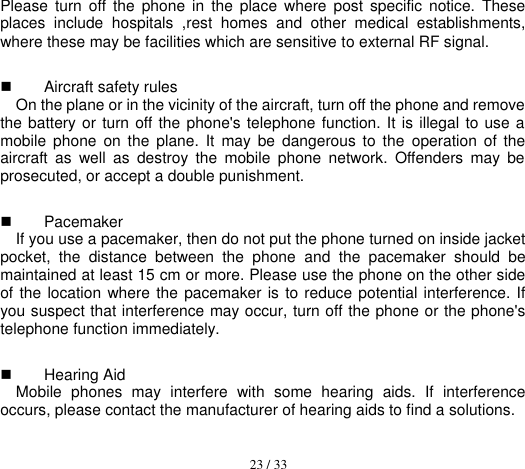  23 / 33  Please  turn  off  the  phone  in  the  place  where  post  specific  notice.  These places  include  hospitals  ,rest  homes  and  other  medical  establishments, where these may be facilities which are sensitive to external RF signal.   Aircraft safety rules   On the plane or in the vicinity of the aircraft, turn off the phone and remove the battery or turn off the phone&apos;s telephone function. It is illegal to use a mobile  phone  on  the  plane.  It  may  be  dangerous  to  the  operation  of  the aircraft  as  well  as  destroy  the  mobile  phone  network.  Offenders  may  be prosecuted, or accept a double punishment.   Pacemaker   If you use a pacemaker, then do not put the phone turned on inside jacket pocket,  the  distance  between  the  phone  and  the  pacemaker  should  be maintained at least 15 cm or more. Please use the phone on the other side of the location where the pacemaker is to reduce potential interference. If you suspect that interference may occur, turn off the phone or the phone&apos;s telephone function immediately.   Hearing Aid Mobile  phones  may  interfere  with  some  hearing  aids.  If  interference occurs, please contact the manufacturer of hearing aids to find a solutions. 